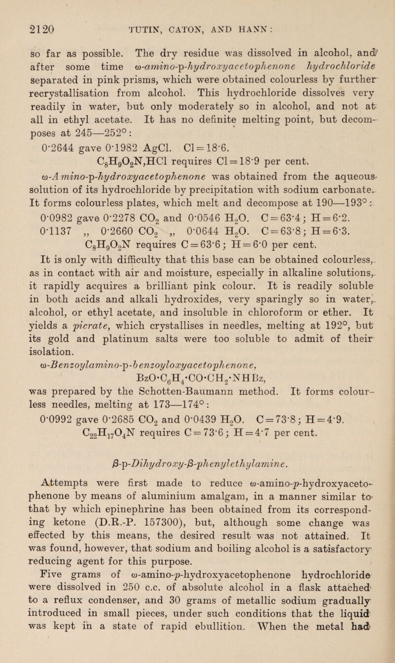 so far as possible. The dry residue was dissolved in alcohol, and' after some time a-amino-^-hy dr oxy acetophenone hydrochloride separated in pink prisms, which were obtained colourless by further recrystallisation from alcohol. This hydrochloride dissolves very readily in water, but only moderately so in alcohol, and not at all in ethyl acetate. It has no definite melting point, but decom¬ poses at 245—252° : 0-2644 gave 0*1982 AgCl. Cl = 18-6. C8H902N,HC1 requires Cl = 18*9 per cent. w-Amino-p-hydroxyacetophenone was obtained from the aqueous- solution of its hydrochloride by precipitation with sodium carbonate.. It forms colourless plates, which melt and decompose at 190—193°: 0-0982 gave 0*2278 C02 and 0*0546 H20. C = 63*4; H = 6*2. 0-1137 „ 0-2660 C02 „ 0*0644 H20. C = 63*8; H = 6*3. C8H902N requires C = 63*6; 11 = 6*0 per cent. It is only with difficulty that this base can be obtained colourless,, as in contact with air and moisture, especially in alkaline solutions, it rapidly acquires a brilliant pink colour. It is readily soluble in both acids and alkali hydroxides, very sparingly so in water,, alcohol, or ethyl acetate, and insoluble in chloroform or ether. It yields a picrate, which crystallises in needles, melting at 192°, but its gold and platinum salts were too soluble to admit of their isolation. u>-B enzoylamino-p-b enzoyloxy acetophenone, BzO-C6H4-CO-CH2-NHBz, was prepared by the Schotten-Baumann method. It forms colour¬ less needles, melting at 173—174°: 0-0992 gave 0*2685 C02 and 0*0439 H20. C = 73*8; H = 4*9. C22H1704N requires C = 73*6; 11 = 4*7 per cent. fi-’p-Dihydroxy-&-phenylethylamine. Attempts were first made to reduce w-amino-p-hydroxyaceto- phenone by means of aluminium amalgam, in a manner similar to- that by which epinephrine has been obtained from its correspond¬ ing ketone (D.R.-P. 157300), but, although some change was effected by this means, the desired result was not attained. It was found, however, that sodium and boiling alcohol is a satisfactory' reducing agent for this purpose. Five grams of w-amino-p-hydroxyacetophenone hydrochloride were dissolved in 250 c.c. of absolute alcohol in a flask attached' to a reflux condenser, and 30 grams of metallic sodium gradually introduced in small pieces, under such conditions that the liquid was kept in a state of rapid ebullition. When the metal had