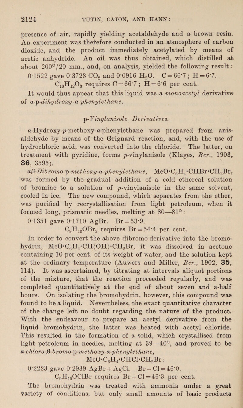 presence of air, rapidly yielding acetaldehyde and a brown resin. An experiment was therefore conducted in an atmosphere of carbon dioxide, and the product immediately acetylated by means of acetic anhydride. An oil was thus obtained, which distilled at about 200°/20 mm., and, on analysis, yielded the following result: 0'1522 gave 0*3723 C02 and 0*0916 H20. C = 66*7; 11 = 6*7. C10H12O3 requires C = 66*7; 11 = 6*6 per cent. It would thus appear that this liquid was a monoacetyl derivative of a-p-dihy dr oxy-a-phenyl ethane. ip-Vinylanisole Derivatives,. a-Hydroxy-p-methoxy-a-phenylethane was prepared from anis- aldehyde by means of the Grignard reaction, and, with the use of hydrochloric acid, was converted into the chloride. The latter, on treatment with pyridine, forms p-vinylanisole (Klages, Ber., 1903,. 36, 3595). afi-Dibromo-’p-?n<ethoxy-a-'phenyl ethane, MeO’CgH^CHBr’CHgBr,. was formed by the gradual addition of a cold ethereal solution of bromine to a solution of p-vinylanisole in the same solvent, cooled in ice. The new compound, which separates from the ether, was purified by recrystallisation from light petroleum, when it formed long, prismatic needles, melting at 80—81°: 0*1351 gave 0*1710 AgBr. Br = 53*9. C9H10OBr2 requires Br = 54*4 per cent. In order to convert the above dibromo-derivative into the bromo- hydrin, MeO*C6H4*CII(OII),Cn2Br, it was dissolved in acetone containing 10 per cent, of its weight of water, and the solution kept at the ordinary temperature (Auwers and Miller, Ber., 1902, 35, 114). It was ascertained, by titrating at intervals aliquot portions of the mixture, that the reaction proceeded regularly, and was completed quantitatively at the end of about seven and a-half hours. On isolating the bromohydrin, however, this compound was found to be a liquid. Nevertheless, the exact quantitative character of the change left no doubt regarding the nature of the product. With the endeavour to prepare an acetyl derivative from the liquid bromohydrin, the latter was heated with acetyl chloride. This resulted in the formation of a solid, which crystallised from light petroleum in needles, melting at 39—40°, and proved to be a-chloro-fi-bromo-p-methoxy-a-'phe7iylethane, MeO*C6H4*CHCl*CH2Br: 0*2223 gave 0*2939 AgBr + AgCl. Br + Cl = 46*0. C9H10OClBr requires Br + Cl = 46*3 per cent. The bromohydrin was treated with ammonia under a great variety of conditions, but only small amounts of basic products