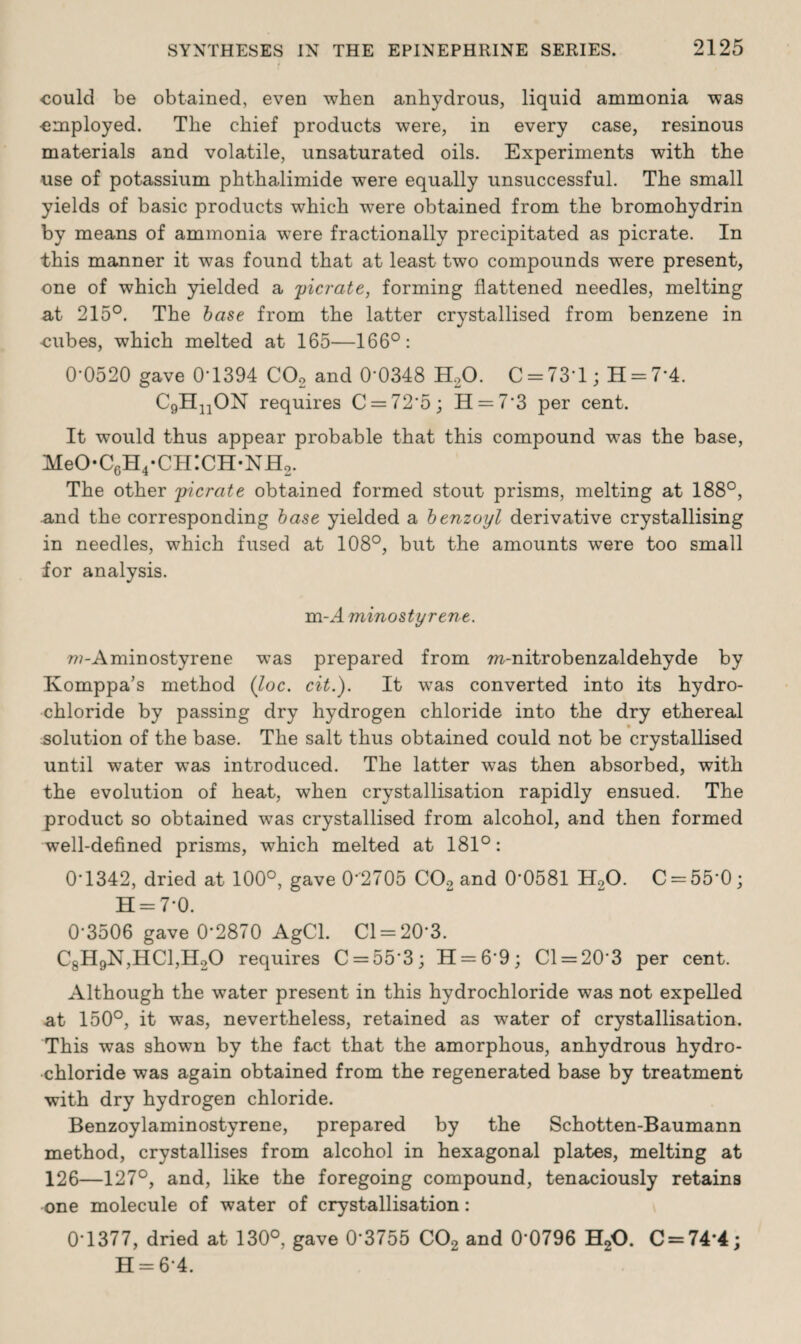 could be obtained, even when anhydrous, liquid ammonia was employed. The chief products were, in every case, resinous materials and volatile, unsaturated oils. Experiments with the use of potassium phthalimide were equally unsuccessful. The small yields of basic products which were obtained from the bromohydrin by means of ammonia were fractionally precipitated as picrate. In this manner it was found that at least two compounds were present, one of which yielded a picrate, forming flattened needles, melting at 215°. The base from the latter crystallised from benzene in cubes, which melted at 165—166°: 0-0520 gave 0T394 C02 and 0*0348 H20. C = 73*l; H = 7*4. C9HnON requires C = 72*5; 11 = 7*3 per cent. It would thus appear probable that this compound was the base, MeO-C6H4*CH:CH-NH2. The other picrate obtained formed stout prisms, melting at 188°, and the corresponding base yielded a benzoyl derivative crystallising in needles, which fused at 108°, but the amounts were too small for analysis. m-A minostyrene. w-Aminostyrene was prepared from m-nitrobenzaldehyde by Komppa’s method (loc. cit.). It was converted into its hydro¬ chloride by passing dry hydrogen chloride into the dry ethereal solution of the base. The salt thus obtained could not be crystallised until water was introduced. The latter was then absorbed, with the evolution of heat, when crystallisation rapidly ensued. The product so obtained wyas crystallised from alcohol, and then formed well-defined prisms, which melted at 181°: 0T342, dried at 100°, gave 0*2705 C02 and 0’0581 H20. C = 55*0; H = 7*0. 0'3506 gave 0‘2870 AgCl. Cl = 20*3. C8H9N,HC1,H20 requires C = 55'3; 11 = 6*9; 01 = 20*3 per cent. Although the water present in this hydrochloride was not expelled at 150°, it was, nevertheless, retained as water of crystallisation. This was shown by the fact that the amorphous, anhydrous hydro¬ chloride was again obtained from the regenerated base by treatment with dry hydrogen chloride. Benzoylaminostyrene, prepared by the Schotten-Baumann method, crystallises from alcohol in hexagonal plates, melting at 126—127°, and, like the foregoing compound, tenaciously retains one molecule of water of crystallisation: 0*1377, dried at 130°, gave 0*3755 C02 and 0*0796 H20. C = 74*4; H = 6*4.