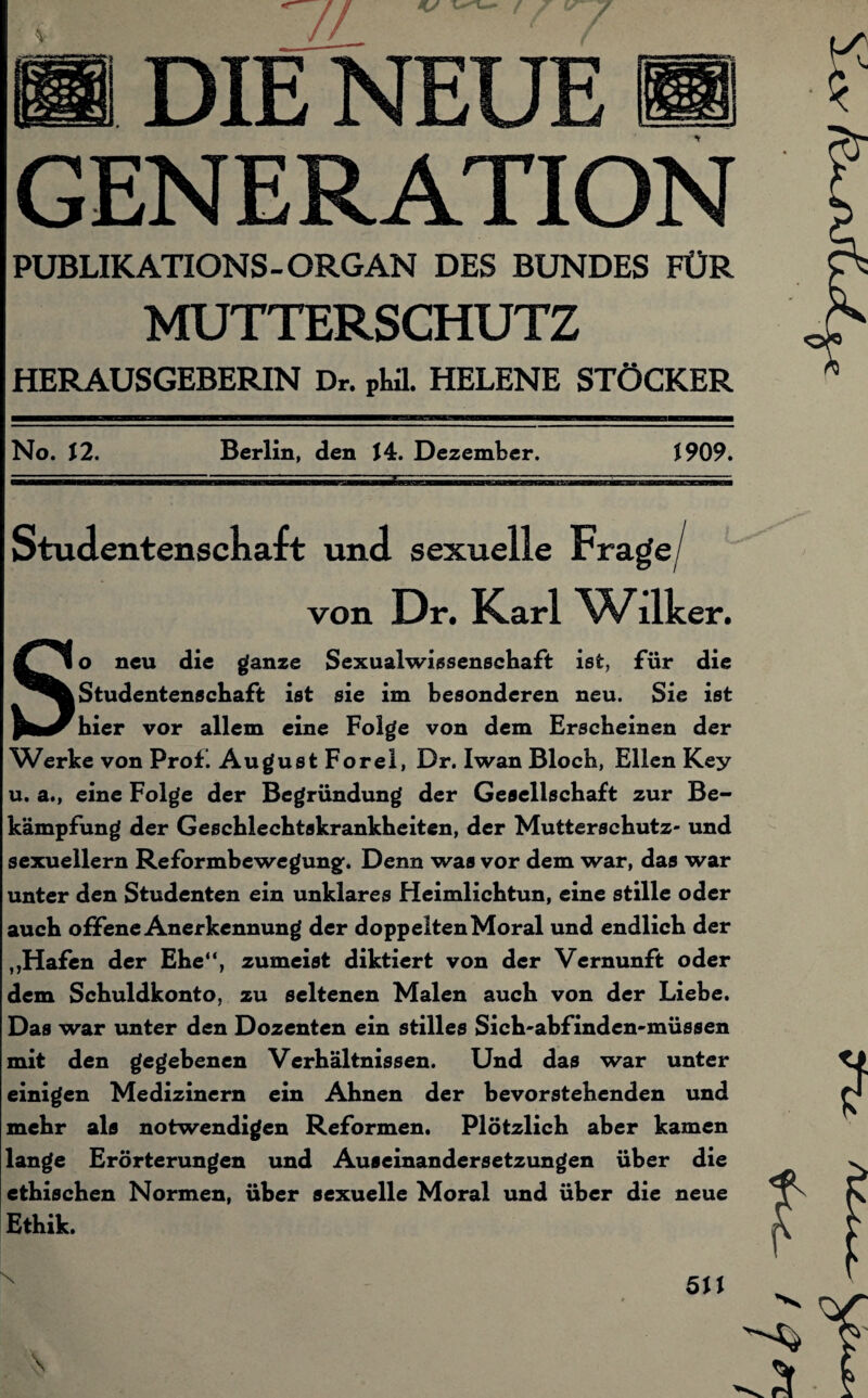 // 7 I DIE NEUE GENERATION PUBLIKATIONS-ORGAN DES BUNDES FÜR MUTTERSCHUTZ HERAUSGEBERIN Dr. pUL HELENE STÖCKER No. 12. Berlin, den \ 4. Dezember. 1909. Studentenschaft und sexuelle Frage/ von Dr. Karl Wliker. So neu die ganze Sexualwissenschaft ist, für die Studentenschaft ist sie im besonderen neu. Sie ist hier vor allem eine Folge von dem Erscheinen der Werke von Prof. August Forel, Dr. Iwan Bloch, Ellen Key u. a., eine Folge der Begründung der Gesellschaft zur Be¬ kämpfung der Geschlechtskrankheiten, der Mutterschutz- und sexuellem Reformbewegungf. Denn was vor dem war, das war unter den Studenten ein unklares Heimlichtun, eine stille oder auch offene Anerkennung der doppelten Moral und endlich der ,,Hafen der Ehe“, zumeist diktiert von der Vernunft oder dem Schuldkonto, zu seltenen Malen auch von der Liebe. Das war unter den Dozenten ein stilles Sich-abfinden-müssen mit den gegebenen Verhältnissen. Und das war unter einigen Medizinern ein Ahnen der bevorstehenden und mehr als notwendigen Reformen. Plötzlich aber kamen lange Erörterungen und Auseinandersetzungen über die ethischen Normen, über sexuelle Moral und über die neue Ethik. x 5U \