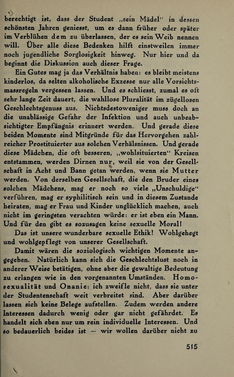 berechtigt ist, dass der Student „sein Mädel“ in dessen schönsten Jahren geniesst, um es dann früher oder später im Verblühen dem zu überlassen, der es sein Weib nennen will. Uber alle diese Bedenken hilft einstweilen immer noch jugendliche Sorglosigkeit hinweg. Nur hier und da beginnt die Diskussion auch dieser Frage. Ein Gutes mag ja das Verhältnis haben: es bleibt meistens kinderlos, da selten alkoholische Exzesse nur alle Vorsichts- massregeln vergessen lassen. Und es schliesst, zumal es oft sehr lange Zeit dauert, die wahllose Pluralität im zügellosen Geschlechtsgenuss aus. Nichtsdestoweniger muss doch an die unablässige Gefahr der Infektion und auch unbeab¬ sichtigter Empfängnis erinnert werden. Und gerade diese beiden Momente sind Mitgründe für das Hervorgehen zahl¬ reicher Prostituierter aus solchen Verhälsnissen. Und gerade diese Mädchen, die oft besseren, ,,wohlsituierten“ Kreisen entstammen, werden Dirnen nur, weil sie von der Gesell- V- Schaft in Acht und Bann getan werden, wenn sie Mutter werden. Von derselben Gesellschaft, die den Bruder eines solchen Mädchens, mag er noch so viele „Unschuldige“ verführen, mag er syphilitisch sein und in diesem Zustande heiraten, mag er Frau und Kinder unglücklich machen, auch nicht im geringsten verachten würde: er ist eben ein Mann. Und für den gibt es sozusagen keine sexuelle Moral! Das ist unsere wunderbare sexuelle Ethik! Wohlgehegt und wohlgepflegt von unserer Gesellschaft. Damit wären die soziologisch wichtigen Momente an¬ gegeben. Natürlich kann sich die Geschlechtslust noch in anderer Weise betätigen, ohne aber die gewaltige Bedeutung zu erlangen wie in den vorgenannten Umständen. Homo¬ sexualität und Onanie: ich zweifle nicht, dass sie unter der Studentenschaft weit verbreitet sind. Aber darüber lassen sich keine Belege aufstellen. Zudem werden andere Interessen dadurch wenig oder gar nicht gefährdet. Es handelt sich eben nur um rein individuelle Interessen. Und so bedauerlich beides ist — wir wollen darüber nicht zu \