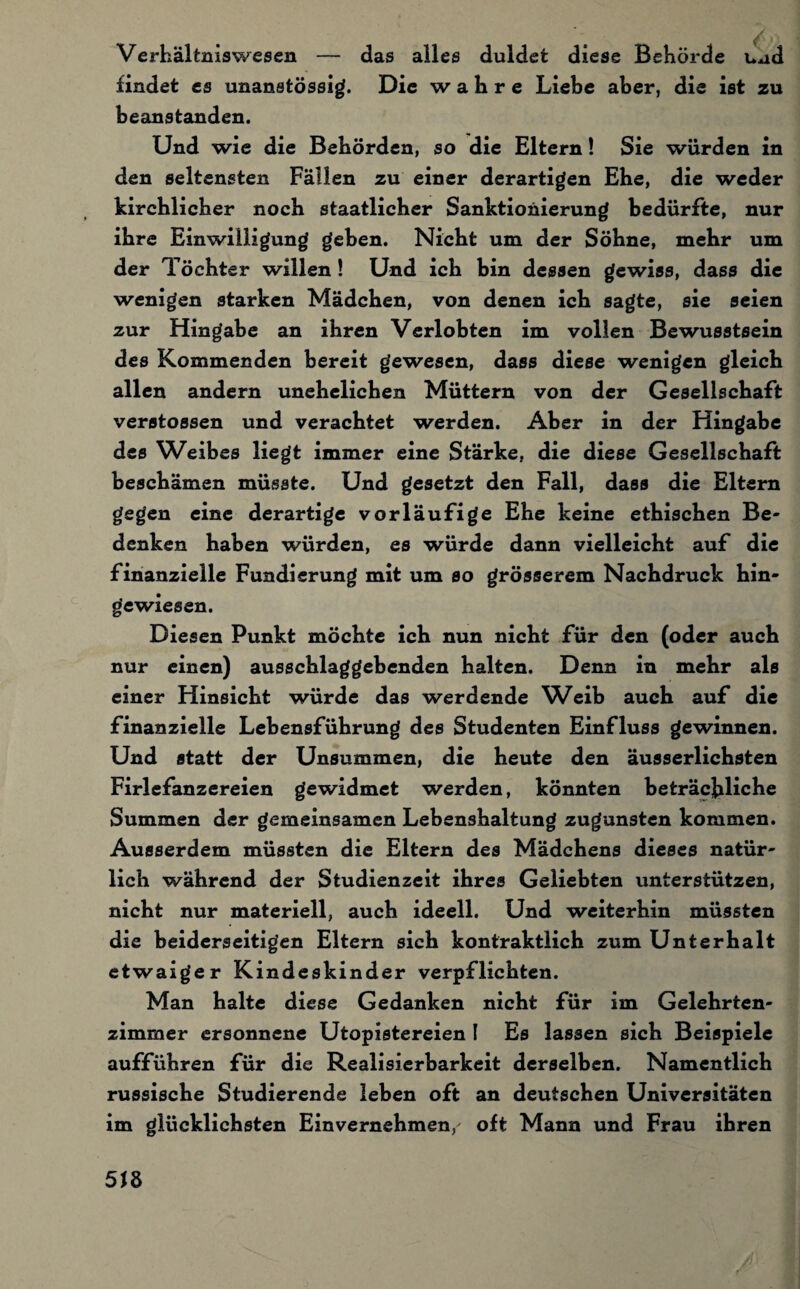 Verhältniswesen — das alles duldet diese Behörde uud findet es unanstössig. Die wahre Liebe aber, die ist zu beanstanden. Und wie die Behörden, so die Eltern! Sie würden in den seltensten Fällen zu einer derartigen Ehe, die weder kirchlicher noch staatlicher Sanktionierung bedürfte, nur ihre Einwilligung gehen. Nicht um der Söhne, mehr um der Töchter willen ! Und ich bin dessen gewiss, dass die wenigen starken Mädchen, von denen ich sagte, sie seien zur Hingabe an ihren Verlobten im vollen Bewusstsein des Kommenden bereit gewesen, dass diese wenigen gleich allen andern unehelichen Müttern von der Gesellschaft verstossen und verachtet werden. Aber in der Hingabe des Weibes liegt immer eine Stärke, die diese Gesellschaft beschämen müsste. Und gesetzt den Fall, dass die Eltern gegen eine derartige vorläufige Ehe keine ethischen Be¬ denken haben würden, es würde dann vielleicht auf die finanzielle Fundierung mit um so grösserem Nachdruck hin¬ gewiesen. Diesen Punkt möchte ich nun nicht für den (oder auch nur einen) ausschlaggebenden halten. Denn in mehr als einer Hinsicht würde das werdende Weib auch auf die finanzielle Lebensführung des Studenten Einfluss gewinnen. Und statt der Unsummen, die heute den äusserlichsten Firlefanzereien gewidmet werden, könnten beträchtliche Summen der gemeinsamen Lebenshaltung zugunsten kommen. Ausserdem müssten die Eltern des Mädchens dieses natür¬ lich während der Studienzeit ihres Geliebten unterstützen, nicht nur materiell, auch ideell. Und weiterhin müssten die beiderseitigen Eltern sich kontraktlich zum Unterhalt etwaiger Kindeskinder verpflichten. Man halte diese Gedanken nicht für im Gelehrten¬ zimmer ersonnene Utopistereien l Es lassen sich Beispiele aufführen für die Realisierbarkeit derselben. Namentlich russische Studierende leben oft an deutschen Universitäten im glücklichsten Einvernehmen, oft Mann und Frau ihren