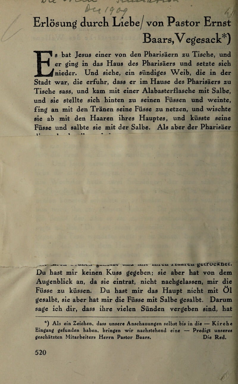 Erlösung durch Liebe/von Pastor Ernst Baars,V egesack* ) s tat Jesus einer von den Pharisäern zu Tische, und er ging in das Haus des Pharisäers und setzte sich nieder. Und siehe, ein sündiges Weib, die in der Stadt war, die erfuhr, dass er im Hause des Pharisäers zu Tische sass, und kam mit einer Alabasterflasche mit Salbe, und sie stellte sich hinten zu seinen Füssen und weinte, fing an mit den Tränen seine Füsse zu netzen, und wischte sie ah mit den Haaren ihres Hauptes, und küsste seine Füsse und salbte sie mit der Salbe. Als aber der Pharisäer »— I A&jIA V4LA Jblaal &JL1 Lf ÜC K He l • Du hast mir keinen Kuss gegeben; sie aber hat von dem Augenblick an, da sie eintrat, nicht nachgelassen, mir die • • Füsse zu küssen. Du hast mir das Haupt nicht mit Ol gesalbt, sie aber hat mir die Füsse mit Salbe gesalbt. Darum sage ich dir, dass ihre vielen Sünden vergeben sind, hat *) Als ein Zeichen, dass unsere Anschauungen selbst bis in die — Kirche Eingang gefunden haben, bringen wir nachstehend eine — Predigt unseres geschätzten Mitarbeiters Herrn Pastor Baars. Die Red.