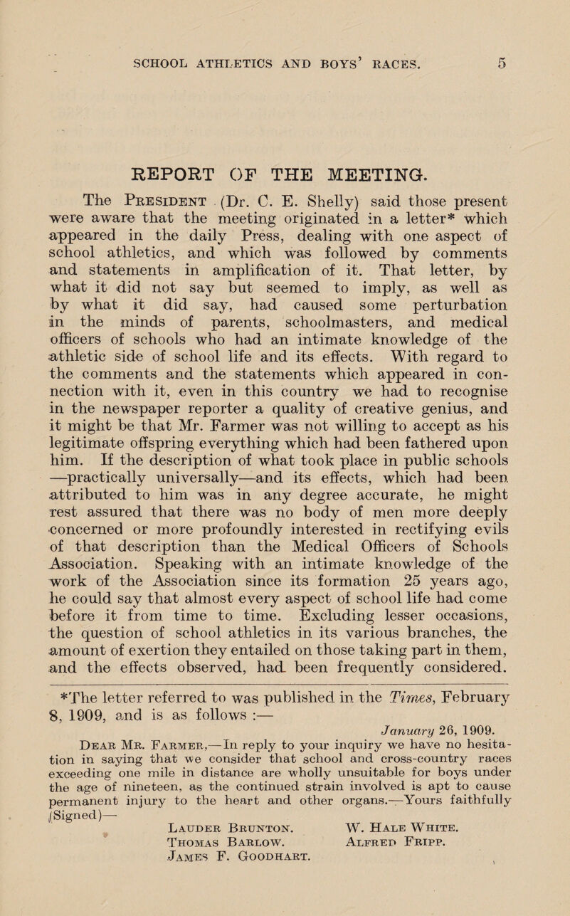 REPORT OF THE MEETING. The President (Dr. C. E. Shelly) said those present were aware that the meeting originated in a letter* which appeared in the daily Press, dealing with one aspect of school athletics, and which was followed by comments and statements in amplification of it. That letter, by what it did not say but seemed to imply, as well as by what it did say, had caused some perturbation in the minds of parents, schoolmasters, and medical officers of schools who had an intimate knowledge of the athletic side of school life and its effects. With regard to the comments and the statements which appeared in con¬ nection with it, even in this country we had to recognise in the newspaper reporter a quality of creative genius, and it might be that Mr. Farmer was not willing to accept as his legitimate offspring everything which had been fathered upon him. If the description of what took place in public schools —practically universally—and its effects, which had been attributed to him was in any degree accurate, he might rest assured that there was no body of men more deeply concerned or more profoundly interested in rectifying evils of that description than the Medical Officers of Schools Association. Speaking with an intimate knowledge of the work of the Association since its formation 25 years ago, he could say that almost every aspect of school life had come before it from time to time. Excluding lesser occasions, the question of school athletics in its various branches, the amount of exertion they entailed on those taking part in them, and the effects observed, had. been frequently considered. ♦The letter referred to was published in the Times, February 8, 1909, and is as follows :— January 26, 1909. Dear Mr. Farmer,—In reply to your inquiry we have no hesita¬ tion in saying that we consider that school and cross-country races exceeding one mile in distance are wholly unsuitable for boys under the age of nineteen, as the continued strain involved is apt to cause permanent injury to the heart and other organs.—Yours faithfully /Signed)—- Lauder Brunton. W. Hale White. Thomas Barlow. Alfred Fripp. James F. Goodhart.