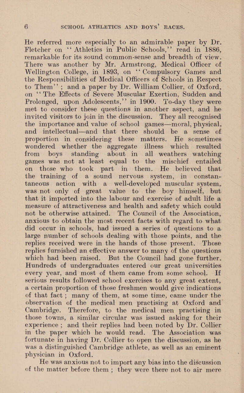 He referred more especially to an admirable paper by Dr. Fletcher on “Athletics in Public Schools,” read in 1886, remarkable for its sound common-sense and breadth of view. There was another by Mr. Armstrong, Medical Officer of Wellington College, in 1893, on “ Compulsory Games and the Responsibilities of Medical Officers of Schools in Respect to Them” ; and a paper by Dr. William Collier, of Oxford,, on ‘ 4 The Effects of Severe Muscular Exertion, Sudden and Prolonged, upon Adolescents,” in 1900. To-day they were met to consider these questions in another aspect, and he invited visitors to join in the discussion. They all recognised the importance and value of school games—moral, physical,, and intellectual—and that there should be a sense of proportion in considering these matters. He sometimes wondered whether the aggregate illness which resulted from boys standing about in all weathers watching games was not at least equal to the mischief entailed on those who took part in them. He believed that the training of a sound nervous system, in constan- taneous action with a well-developed muscular system, was not only of great value to the boy himself, but that it imported into the labour and exercise of adult life a measure of attractiveness and health and safety which could not be otherwise attained. The Council of the Association, anxious to obtain the most recent facts with regard to what did occur in schools, had issued a series of questions to a. large number of schools dealing with those points, and the replies received were in the hands of those present. Those replies furnished an effective answer to many of the questions which had been raised. But the Council had gone further. Hundreds of undergraduates entered our great universities every year, and most of them came from some school. If serious results followed school exercises to any great extent, a certain proportion of those freshmen would give indications of that fact ; many of them, at some time, came under the observation of the medical men practising at Oxford and Cambridge. Therefore, to the medical men practising in those towns, a similar circular was issued asking for their experience ; and their replies had been noted by Dr. Collier in the paper which he would read. The Association wras fortunate in having Dr. Collier to open the discussion, as he was a distinguished Cambridge athlete, as well as an eminent physician in Oxford. He was anxious not to import any bias into the discussion of the matter before them ; they were there not to air mere