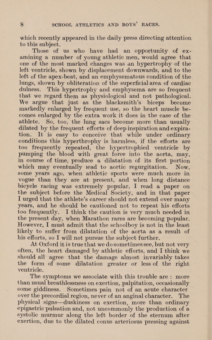 which recently appeared in the daily press directing attention to this subject. Those of us who have had an opportunity of ex¬ amining a number of young athletic men, would agree that one of the most marked changes was an hypertrophy of the left ventricle, shown by displacement downwards, and to the left of the apex-beat, and an emphysematous condition of the lungs, shown by obliteration of the superficial area of cardiac dulness. This hypertrophy and emphysema are so frequent that we regard them as physiological and not pathological. We argue that just as the blacksmith’s biceps become markedly enlarged by frequent use, so the heart muscle be¬ comes enlarged by the extra work it does in the case of the athlete. So, too, the lung sacs become more than usually dilated by the frequent efforts of deep inspiration and expira¬ tion. It is easy to conceive that while under ordinary conditions this hyperthrophy is harmless, if the efforts are too frequently repeated, the hypertrophied ventricle by pumping the blood with great force into the aorta, may, in course of time, produce a dilatation of its first portion which may eventually lead to aortic regurgitation. Now, some years ago, when athletic sports were much more in vogue than they are at present, and when long distance bicycle racing was extremely popular, I read a paper on the subject before the Medical Society, and in that paper I urged that the athlete’s career should not extend over many years, and he should be cautioned not to repeat his efforts too frequently. I think the caution is very much needed in the present day, when Marathon rares are becoming popular. However, I must admit that the schoolboy is not in the least likely to suffer from dilatation of the aorta as a result of his efforts, so I will not pursue the subject further. At Oxford it is true that we do sometimes see, but not very often, the heart damaged by athletic efforts, and I think we should all agree that the damage almost invariably takes the form of some dilatation greater or less of the right ventricle. The symptoms we associate with this trouble are : more than usual breathlessness on exertion, palpitation, occasionally some giddiness. Sometimes pain not of an acute character over the precordial region, never of an anginal character. The physical signs—duskiness on exertion, more than ordinary epigastric pulsation and, not uncommonly the production of a systolic murmur along the left border of the sternum after exertion, due to the dilated conus arteriosus pressing against