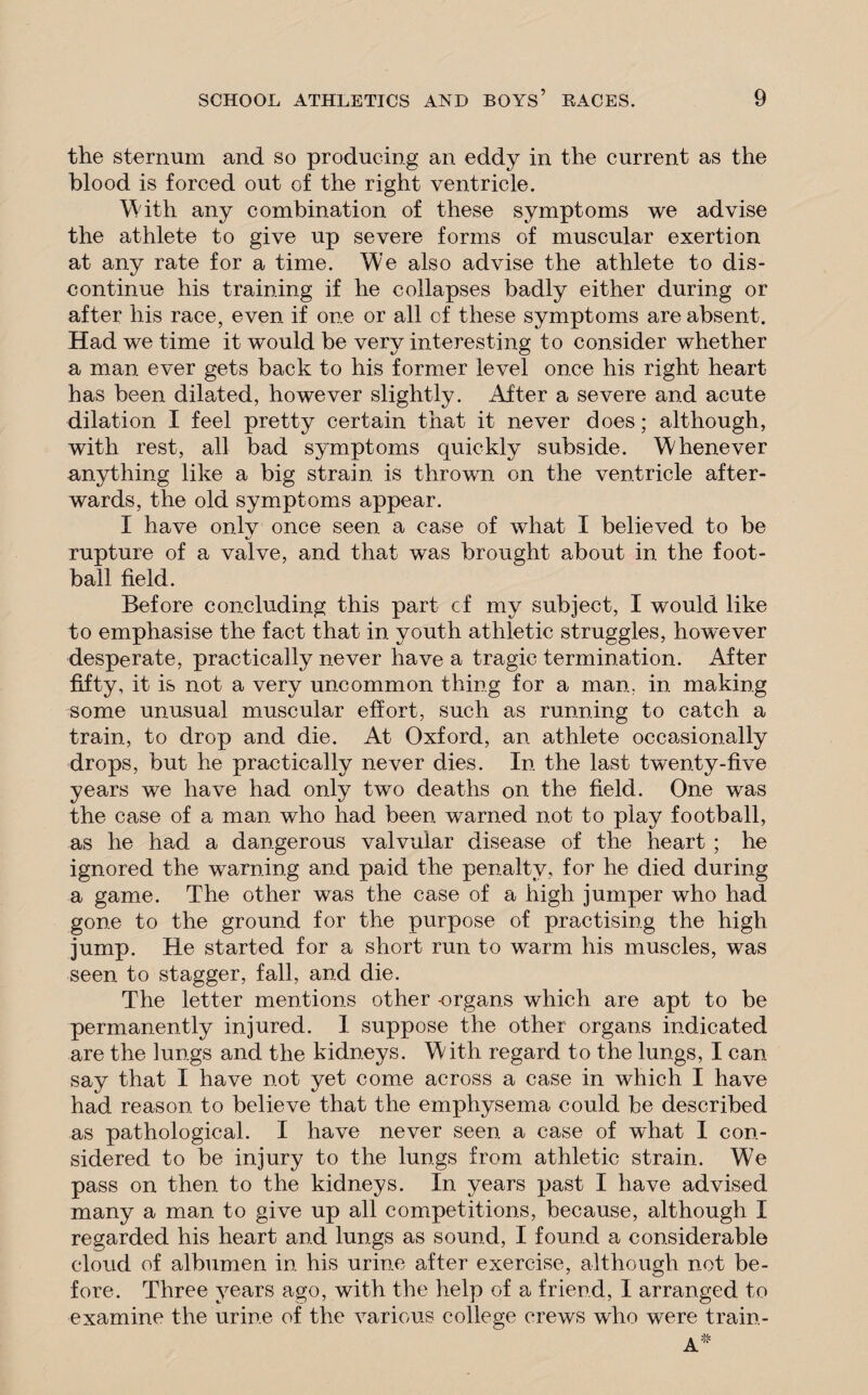 the sternum and so producing an eddy in the current as the blood is forced out of the right ventricle. With any combination of these symptoms we advise the athlete to give up severe forms of muscular exertion at any rate for a time. W/'e also advise the athlete to dis¬ continue his training if he collapses badly either during or after his race, even if one or all of these symptoms are absent. Had we time it would be very interesting to consider whether a man ever gets back to his former level once his right heart has been dilated, however slightly. After a severe and acute dilation I feel pretty certain that it never does; although, with rest, all bad symptoms quickly subside. Whenever anything like a big strain is thrown on the ventricle after¬ wards, the old symptoms appear. I have onlv once seen a case of what I believed to be rupture of a valve, and that was brought about in the foot¬ ball field. Before concluding this part of my subject, I would like to emphasise the fact that in youth athletic struggles, however desperate, practically never have a tragic termination. After fifty, it is not a very uncommon thing for a man. in making some unusual muscular effort, such as running to catch a train, to drop and die. At Oxford, an athlete occasionally drops, but he practically never dies. In the last twenty-five years we have had only two deaths on the field. One was the case of a man who had been warned not to play football, as he had a dangerous valvular disease of the heart ; he ignored the warning and paid the penalty, for he died during a game. The other was the case of a high jumper who had gone to the ground for the purpose of practising the high jump. He started for a short run to warm his muscles, was seen to stagger, fall, and die. The letter mentions other -organs which are apt to be permanently injured. I suppose the other organs indicated are the lungs and the kidneys. With regard to the lungs, I can say that I have not yet come across a case in which I have had reason to believe that the emphysema could be described as pathological. I have never seen a case of what I con¬ sidered to be injury to the lungs from athletic strain. We pass on then to the kidneys. In years past I have advised many a man to give up all competitions, because, although I regarded his heart and lungs as sound, I found a considerable cloud of albumen in his urine after exercise, although not be¬ fore. Three years ago, with the help of a friend, I arranged to examine the urine of the various college crews who were train-