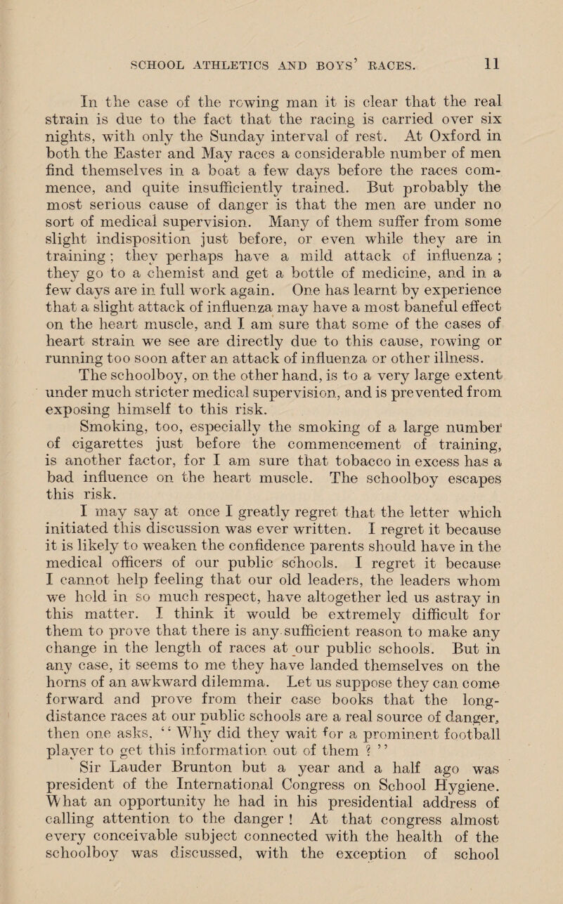 In the case of the rowing man it is clear that the real strain is due to the fact that the racing is carried over six nights, with only the Sunday interval of rest. At Oxford in both the Easter and May races a considerable number of men find themselves in a boat a few~ days before the races com¬ mence, and quite insufficiently trained. But probably the most serious cause of danger is that the men are under no sort of medical supervision. Many of them suffer from some slight indisposition just before, or even while they are in training; they perhaps have a mild attack of influenza ; they go to a chemist and get a bottle of medicine, and in a few days are in full work again. One has learnt by experience that a slight attack of influenza may have a most baneful effect on the heart muscle, and I am sure that some of the cases of heart strain we see are directly due to this cause, rowing or running too soon after an attack of influenza or other illness. The schoolboy, on the other hand, is to a very large extent- under much stricter medical supervision, and is prevented from exposing himself to this risk. Smoking, too, especially the smoking of a large number of cigarettes just before the commencement of training, is another factor, for I am sure that tobacco in excess has a bad influence on the heart muscle. The schoolboy escapes this risk. I may say at once I greatly regret that- the letter which initiated this discussion was ever written. I regret it because it is likely to weaken the confidence parents should have in the medical officers of our public schools. I regret it because I cannot help feeling that our old leaders, the leaders whom we hold in so much respect, have altogether led us astray in this matter. I think it would be extremely difficult for them to prove that there is any sufficient reason to make any change in the length of races at our public schools. But in any case, it seems to me they have landed themselves on the horns of an awTkward dilemma. Let us suppose they can come forward and prove from their case books that the long¬ distance races at our public schools are a real source of danger^ then one asks, 4; Why did they wait for a prominent football player to get this information out of them ? ’5 Sir Lauder Brunton but a year and a half ago was president of the International Congress on School Hygiene. What an opportunity he had in his presidential address of calling attention to the danger ! At that congress almost every conceivable subject connected with the health of the schoolboy was discussed, with the exception of school