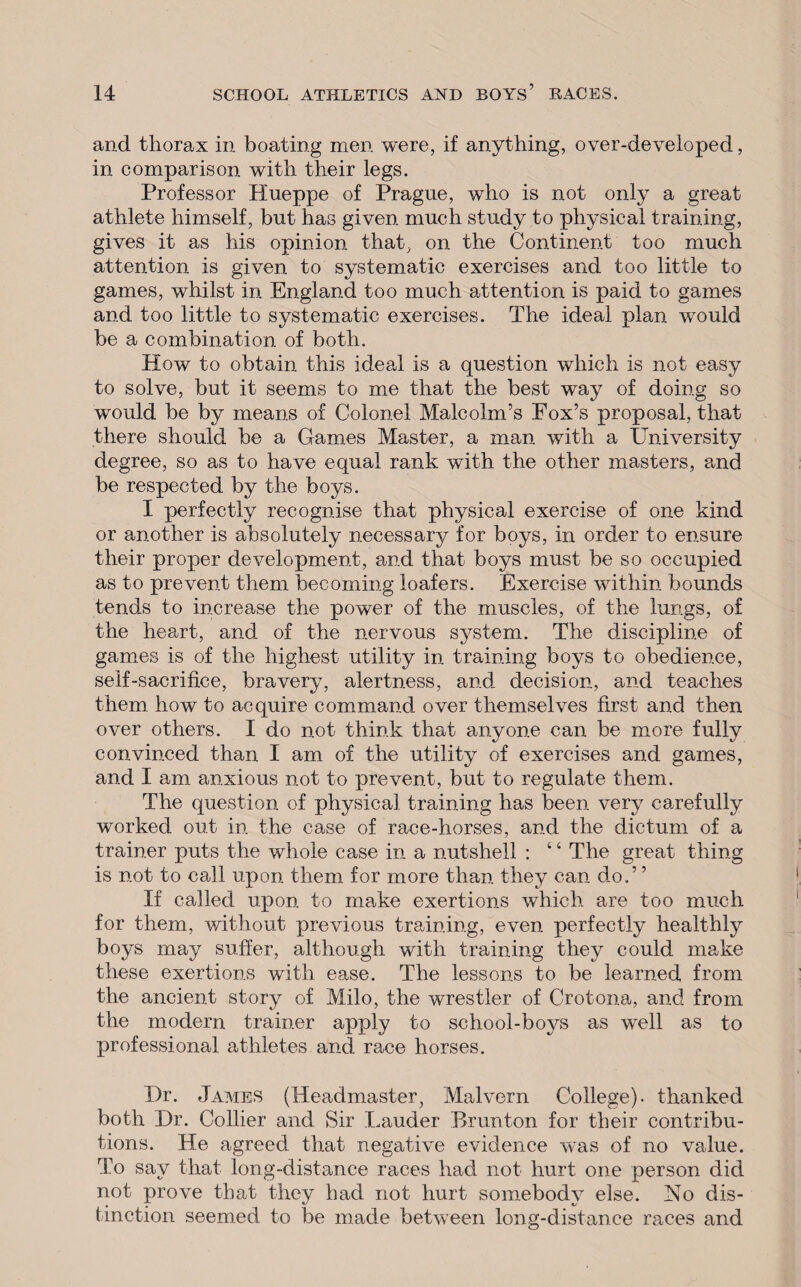 and thorax in boating men were, if anything, over-developed, in comparison with their legs. Professor Hueppe of Prague, who is not only a great athlete himself, but has given much study to physical training, gives it as his opinion that, on the Continent too much attention is given to systematic exercises and too little to games, whilst in England too much attention is paid to games and too little to systematic exercises. The ideal plan would be a combination of both. How to obtain this ideal is a question which is not easy to solve, but it seems to me that the best way of doing so would be by means of Colonel Malcolm’s Fox’s proposal, that there should be a Games Master, a man with a University degree, so as to have equal rank with the other masters, and be respected by the boys. I perfectly recognise that physical exercise of one kind or another is absolutely necessary for boys, in order to ensure their proper development, and that boys must be so occupied as to prevent them becoming loafers. Exercise within bounds tends to increase the power of the muscles, of the lungs, of the heart, and of the nervous system. The discipline of games is of the highest utility in training boys to obedience, self-sacrifice, bravery, alertness, and decision, and teaches them how to acquire command over themselves first and then over others. I do not think that anyone can be more fully convinced than I am of the utility of exercises and games, and I am anxious not to prevent, but to regulate them. The question of physical training has been very carefully worked out in the case of race-horses, and the dictum of a trainer puts the whole case in a nutshell : ‘ ‘ The great thing is not to call upon them for more than they can do.” If called upon to make exertions which are too much for them, without previous training, even perfectly healthly boys may suffer, although with training they could make these exertions with ease. The lessons to be learned from the ancient story of Milo, the wrestler of Crotona, and from the modern trainer apply to school-boys as well as to professional athletes and race horses. Dr. James (Headmaster, Malvern College), thanked both Dr. Collier and Sir Lauder Brunton for their contribu¬ tions. He agreed that negative evidence was of no value. To say that long-distance races had not hurt one person did not prove that they had not hurt somebody else. No dis¬ tinction seemed to be made between long-distance races and