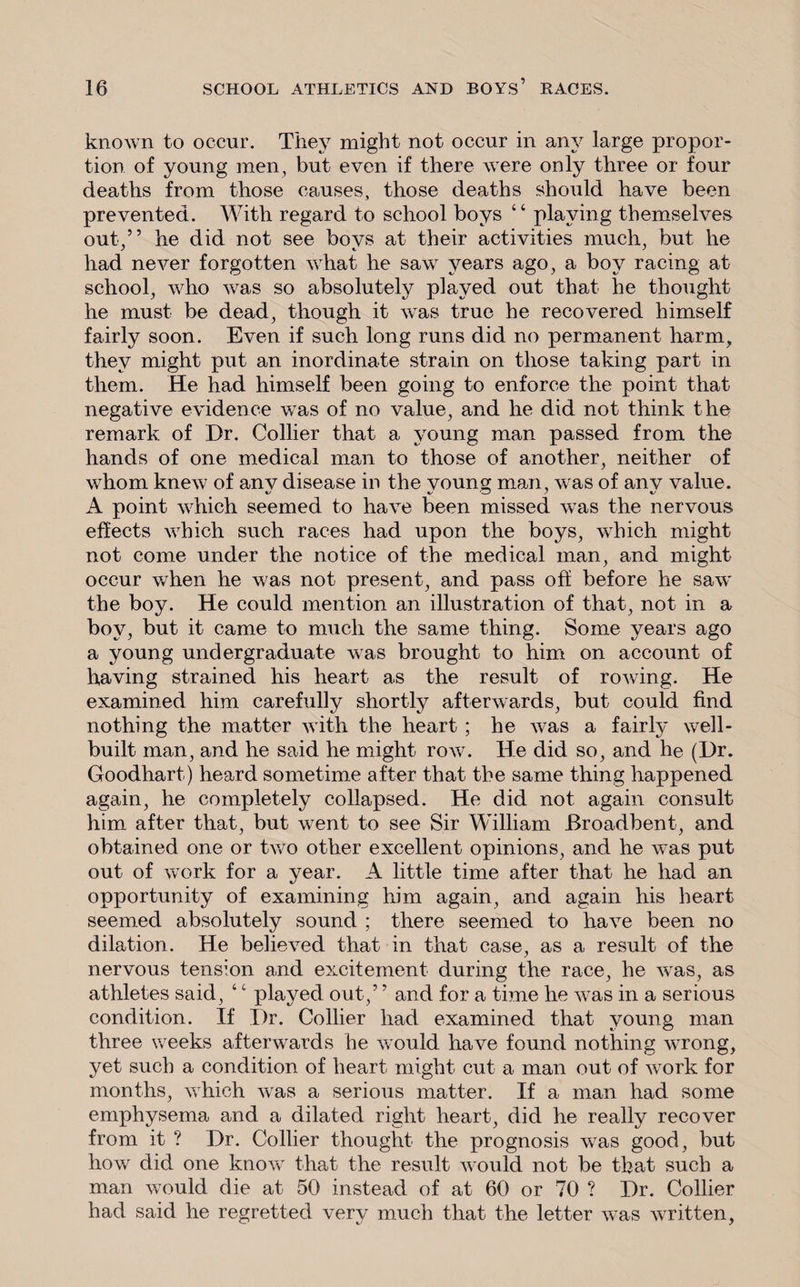 known to occur. They might not occur in any large propor¬ tion of young men, but even if there were only three or four deaths from those causes, those deaths should have been prevented. With regard to school boys “ playing themselves out,” he did not see bovs at their activities much, but he had never forgotten what he saw years ago, a boy racing at school, who was so absolutely played out that he thought he must be dead, though it was true he recovered himself fairly soon. Even if such long runs did no permanent harm, they might put an inordinate strain on those taking part in them. He had himself been going to enforce the point that negative evidence was of no value, and he did not think the remark of Dr. Collier that a young man passed from the hands of one medical man to those of another, neither of whom knew of anv disease in the voung man, was of anv value. A point which seemed to have been missed was the nervous effects which such races had upon the boys, which might not come under the notice of the medical man, and might occur when he was not present, and pass off before he saw the boy. He could mention an illustration of that, not in a boy, but it came to much the same thing. Some years ago a young undergraduate was brought to him on account of having strained his heart as the result of roAving. He examined him carefully shortly afterwards, but could find nothing the matter with the heart ; he was a fairly well- built man, and he said he might row. He did so, and he (Dr. Goodhart) heard sometime after that the same thing happened again, he completely collapsed. He did not again consult him after that, but went to see Sir William Broadbent, and obtained one or two other excellent opinions, and he was put out of work for a year. A little time after that he had an opportunity of examining him again, and again his heart seemed absolutely sound ; there seemed to have been no dilation. He believed that in that case, as a result of the nervous tension and excitement during the race, he was, as athletes said, ‘c played out,5 ’ and for a time he was in a serious condition. If Dr. Collier had examined that young man three weeks afterwards he would have found nothing wrong, yet such a condition of heart might cut a man out of work for months, which was a serious matter. If a man had some emphysema and a dilated right heart, did he really recover from it ? Dr. Collier thought the prognosis was good, but how did one know that the result would not be that such a man would die at 50 instead of at 60 or 70 ? Dr. Collier had said he regretted very much that the letter was written,