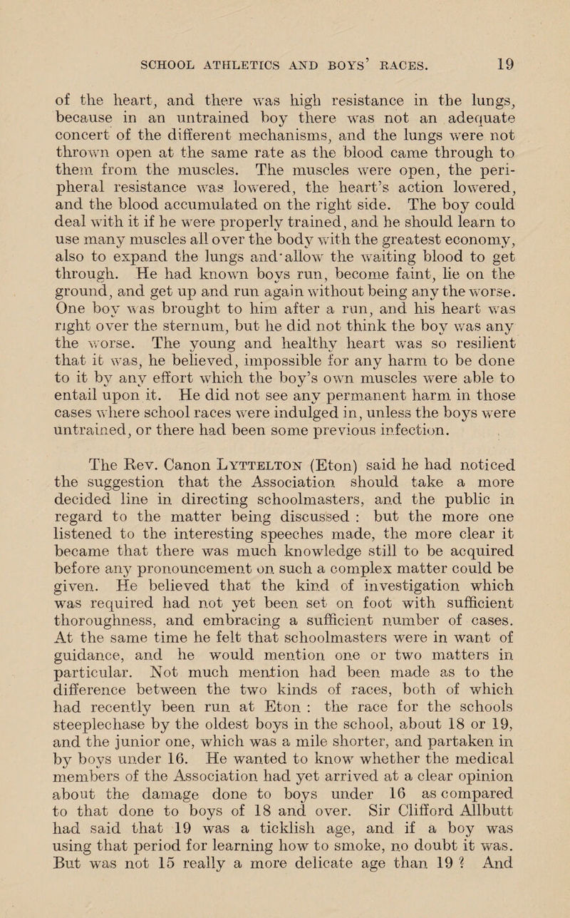 of the heart, and there was high resistance in the lungs, because in an untrained boy there was not an adequate concert of the different mechanisms, and the lungs were not thrown open at the same rate as the blood came through to them from the muscles. The muscles were open, the peri¬ pheral resistance was lowered, the heart’s action lowered, and the blood accumulated on the right side. The boy could deal with it if he were properly trained, and he should learn to use many muscles all over the body with the greatest economy, also to expand the lungs and'allow the waiting blood to get through. He had known bo vs run, become faint, lie on the ground, and get up and run again without being any the worse. One boy was brought to him after a run, and his heart was right over the sternum, but he did not think the boy was any the worse. The young and healthy heart vTas so resilient that it was, he believed, impossible for any harm to be done to it by any effort which the boy’s own muscles were able to entail upon it. He did not see any permanent harm in those cases where school races were indulged in, unless the boys w ere untrained, or there had been some previous infection. The Rev. Canon Lyttelton (Eton) said he had noticed the suggestion that the Association should take a more decided line in directing schoolmasters, and the public in regard to the matter being discussed : but the more one listened to the interesting speeches made, the more clear it became that there was much knowledge still to be acquired before any pronouncement on such a complex matter could be given. He believed that the kind of investigation wdiich was required had not yet been set on foot with sufficient thoroughness, and embracing a sufficient number of cases. At the same time he felt that schoolmasters were in want of guidance, and he would mention one or two matters in particular. Not much mention had been made as to the difference between the two kinds of races, both of which had recently been run at Eton : the race for the schools steeplechase by the oldest boys in the school, about 18 or 19, and the junior one, which was a mile shorter, and partaken in by boys under 16. He wanted to knowr whether the medical members of the Association had yet arrived at a clear opinion about the damage done to boys under 16 as compared to that done to boys of 18 and over. Sir Clifford Allbutt had said that 19 was a ticklish age, and if a boy was using that period for learning how to smoke, no doubt it was. But wTas not 15 really a more delicate age than 19 % And