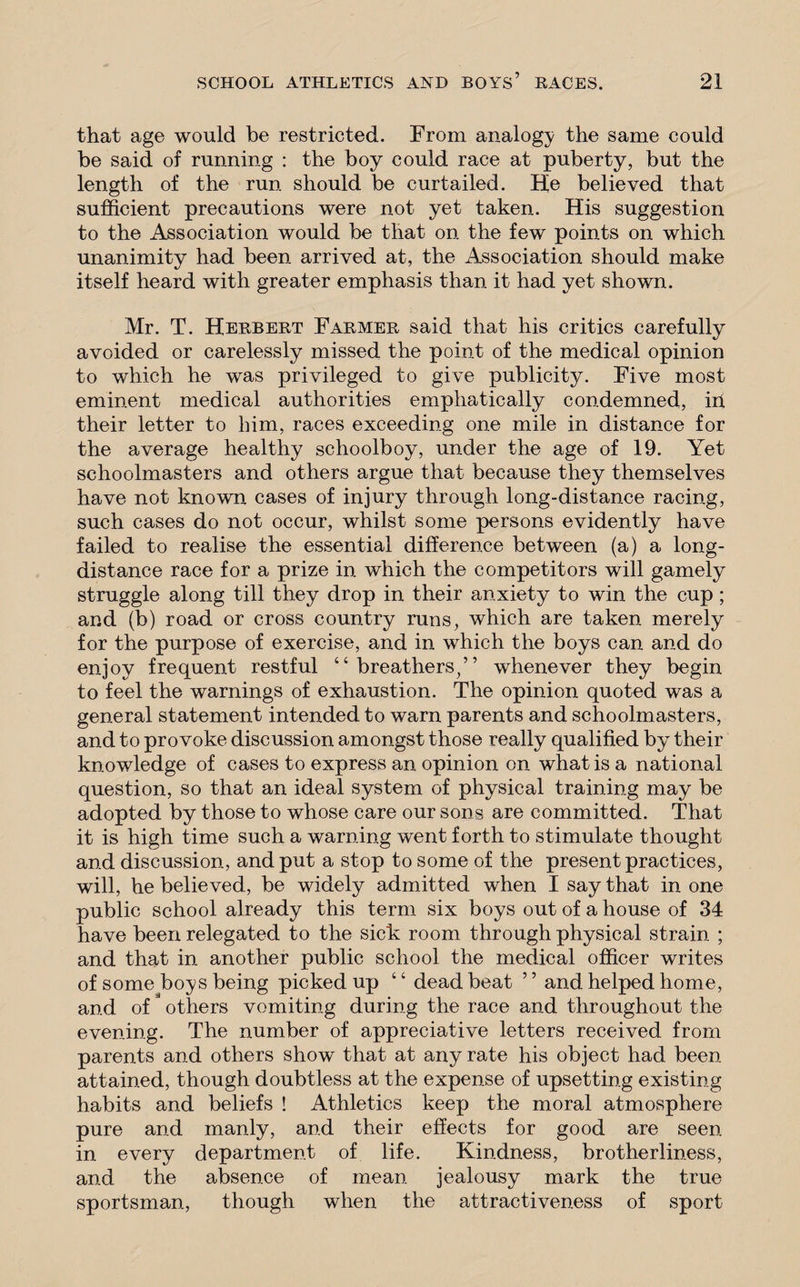 that age would be restricted. From analogy the same could be said of running : the boy could race at puberty, but the length of the run should be curtailed. He believed that sufficient precautions were not yet taken. His suggestion to the Association would be that on the few points on which unanimity had been arrived at, the Association should make itself heard with greater emphasis than it had yet shown. Mr. T. Herbert Farmer said that his critics carefully avoided or carelessly missed the point of the medical opinion to which he was privileged to give publicity. Five most eminent medical authorities emphatically condemned, in their letter to him, races exceeding one mile in distance for the average healthy schoolboy, under the age of 19. Yet schoolmasters and others argue that because they themselves have not known cases of injury through long-distance racing, such cases do not occur, whilst some persons evidently have failed to realise the essential difference between (a) a long¬ distance race for a prize in which the competitors will gamely struggle along till they drop in their anxiety to win the cup ; and (b) road or cross country runs, which are taken merely for the purpose of exercise, and in which the boys can and do enjoy frequent restful “breathers/’ whenever they begin to feel the warnings of exhaustion. The opinion quoted was a general statement intended to warn parents and schoolmasters, and to provoke discussion amongst those really qualified by their knowledge of cases to express an opinion on what is a national question, so that an ideal system of physical training may be adopted by those to whose care our sons are committed. That it is high time such a warning went forth to stimulate thought and discussion, and put a stop to some of the present practices, will, he believed, be widely admitted when I say that in one public school already this term six boys out of a house of 34 have been relegated to the sick room through physical strain ; and that in another public school the medical officer writes of some boys being picked up “ deadbeat ” and helped home, and of others vomiting during the race and throughout the evening. The number of appreciative letters received from parents and others show that at any rate his object had been attained, though doubtless at the expense of upsetting existing habits and beliefs ! Athletics keep the moral atmosphere pure and manly, and their effects for good are seen in every department of life. Kindness, brotherliness, and the absence of mean jealousy mark the true sportsman, though when the attractiveness of sport