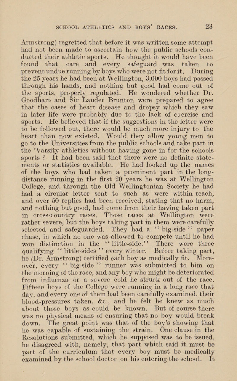 Armstrong) regretted that before it was written some attempt had not been made to ascertain how the public schools con¬ ducted their athletic sports. He thought it would have been found that care and every safeguard was taken to prevent undue running by boys who were not fit for it. During the 25 years he had been at Wellington, 3,000 boys had passed through his hands, and nothing but good had come out of the sports, properly regulated. He wondered whether Dr. Goodhart and Sir Lauder Brunton were prepared to agree that the cases of heart disease and dropsy which they saw in later life were probably due to the lack of exercise and sports. He believed that if the suggestions in the letter were to be followed out, there would be much more injury to the heart than now existed. Would they allow young men to go to the Universities from the public schools and take part in the ’Varsity athletics without having gone in for the schools sports ? It had been said that there were no definite state¬ ments or statistics available. He had looked up the names of the boys who had taken a prominent part in the long¬ distance running in the first 20 years he was at Wellington College, and through the Old Wellingtonian Society he had had a circular letter sent to such as were within reach, and over 50 replies had been received, stating that no harm, and nothing but good, had come from their having taken part in cross-country races. Those races at Wellington were rather severe, but the boys taking part in them wTere carefully selected and safeguarded. They had a “ big-side ” paper chase, in which no one was allowed to compete until he had won distinction in the “little-side,” There were three qualifying “ little-sides ” every winter. Before taking part, he (Dr. Armstrong) certified each boy as medically fit. More¬ over, every “ big-side ” runner was submitted to him on the morning of the race, and any boy who might be deteriorated from influenza or a severe cold he struck out of the race. Fifteen boys of the College were running in a long race that day, and every one of them had been carefully examined, their blood-pressures taken, &c., and he felt he knew as much about those boys as could be known. But of course there was no physical means of ensuring that no boy would break down. The great point was that of the boy’s showing that he was capable of sustaining the strain. One clause in the Resolutions submitted, which he supposed was to be issued, he disagreed with, namely, that part which said it must be part of the curriculum that every boy must be medically examined by the school doctor on his entering the school. It