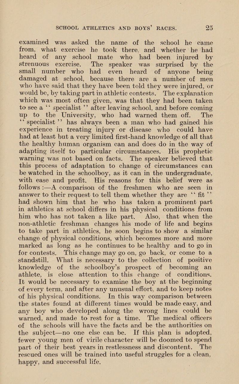 examined was asked the name of the school he came from, what exercise he took there, and whether he had heard of any school mate who had been injured by strenuous exercise. The speaker was surprised by the small number who had even heard of anyone being damaged at school, because there are a number of men who have said that they have been told they were injured, or would be, by taking part in athletic contests. The explanation which was most often given, was that they had been taken to see a 4 4 specialist 5 ’ after leaving school, and before coming up to the University, who had warned them off. The 44 specialist ” has always been a man who had gained his experience in treating injury or disease who could have had at least but a very limited first-hand knowledge of all that the healthy human organism can and does do in the way of adapting itself to particular circumstances. His prophetic warning was not based on facts. The speaker believed that this process of adaptation to change of circumstances can be watched in the schoolboy, as it can in the undergraduate, with ease and profit. His reasons for this belief were as follows :—A comparison of the freshmen who are seen in answer to their request to tell them whether they are 4 4 fit ” had shown him that he who has taken a prominent part in athletics at school differs in his physical conditions from him who has not taken a like part. Also, that when the non-athletic freshman changes his mode of life and begins to take part in athletics, he soon begins to show a similar change of physical conditions, which becomes more and more marked as long as he continues to be healthy and to go in for contests. This change may go on, go back, or come to a standstill. What is necessary to the collection of positive knowledge of the schoolboy’s prospect of becoming an athlete, is close attention to this change of conditions. It would be necessary to examine the boy at the beginning of every term, and after any unusual effort, and to keep notes of his physical conditions. In this way comparison between the states found at different times would be made easy, and any boy who developed along the wrong lines could be warned, and made to rest for a time. The medical officers of the schools will have the facts and be the authorities on the subject—no one else can be. If this plan is adopted, fewer young men of virile character will be doomed to spend- part of their best years in restlessness and discontent. The rescued ones will be trained into useful struggles for a clean, happy, and successful life.