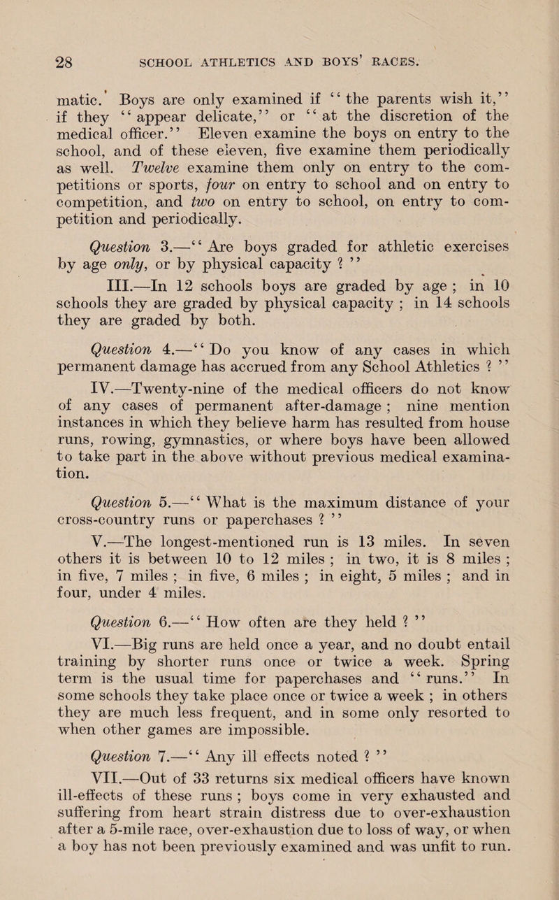 matic.’ Boys are only examined if “the parents wish it,” if they “ appear delicate,” or “at the discretion of the medical officer.” Eleven examine the boys on entry to the school, and of these eleven, five examine them periodically as wrell. Twelve examine them only on entry to the com¬ petitions or sports, four on entry to school and on entry to competition, and two on entry to school, on entry to com¬ petition and periodically. Question 3.—‘ ‘ Are boys graded for athletic exercises by age only, or by physical capacity ? ” III.—In 12 schools boys are graded by age ; in 10 schools they are graded by physical capacity ; in 14 schools they are graded by both. Question 4.—“Do you know of any cases in which permanent damage has accrued from any School Athletics ? ’ ’ IV. —Twenty-nine of the medical officers do not know of any cases of permanent after-damage ; nine mention instances in which they believe harm has resulted from house runs, rowing, gymnastics, or where boys have been allowed to take part in the above wdthout previous medical examina¬ tion. Question 5.—“ What is the maximum distance of your cross-country runs or paperchases ? ” V. —The longest-mentioned run is 13 miles. In seven others it is between 10 to 12 miles ; in two, it is 8 miles ; in five, 7 miles ; in five, 6 miles ; in eight, 5 miles ; and in four, under 4 miles. Question 6.—“ How often are they held ? ” VI. —Big runs are held once a year, and no doubt entail training by shorter runs once or twice a week. Spring term is the usual time for paperchases and “runs.” In some schools they take place once or twice a week ; in others they are much less frequent, and in some only resorted to when other games are impossible. Question 7.—“ Any ill effects noted ? ” VII. —Out of 33 returns six medical officers have known ill-effects of these runs ; boys come in very exhausted and suffering from heart strain distress due to over-exhaustion after a 5-mile race, over-exhaustion due to loss of way, or when a boy has not been previously examined and was unfit to run.