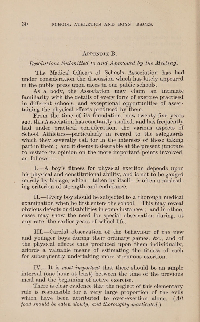 Appendix B. Resolutions Submitted to and Approved by the Meeting. The Medical Officers of Schools Association has had under consideration the discussion which has lately appeared in the public press upon races in our public schools. As a body, the Association may claim an intimate familiarity with the details of every form of exercise practised in different schools, and exceptional opportunities of ascer¬ taining the physical effects produced by them. From the time of its foundation, now twenty-five years ago, this Association has constantly studied, and has frequently had under practical consideration, the various aspects of School Athletics—particularly in regard to the safeguards which they severally call for in the interests of those taking part in them ; and it deems it desirable at the present juncture to restate its opinion on the more important points involved, as follows :— I. —A boy’s fitness for physical exertion depends upon his physical and constitutional ability, and is not to be gauged merely by his age, which—taken by itself—is often a mislead¬ ing criterion of strength and endurance. II. —Every boy should be subjected to a thorough medical examination when he first enters the school. This mav reveal obvious defects or disabilities in some instances ; and in others cases may show the need for special observation during, at any rate, the earlier years of school life. III. —Careful observation of the behaviour of the new and younger boys during their ordinary games, &c., and of the physical effects thus produced upon them individually, affords a valuable means of estimating the fitness of each for subsequently undertaking more strenuous exertion. IV. —It is most important that there should be an ample interval (one hour at least) between the time of the previous meal and the beginning of active exercise. There is clear evidence that the neglect of this elementary rule is responsible for a very large proportion of the evils which have been attributed to over-exertion alone. (All food should be eaten slowly, and thoroughly masticated.)