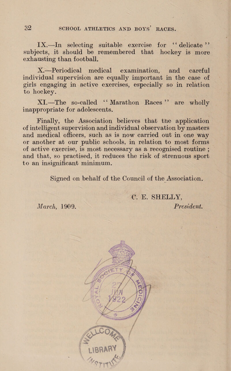 IX. —In selecting suitable exercise for c c delicate 5 ’ subjects, it should be remembered that hockey is more exhausting than football. X. —Periodical medical examination, and careful individual supervision are equally important in the case of girls engaging in active exercises, especially so in relation to hockey. XI. —The so-called “ Marathon Races ” are whollv inappropriate for adolescents. Finally, the Association believes that tHe application of intelligent supervision and individual observation by masters and medical officers, such as is now carried out in one wray or another at our public schools, in relation to most forms of active exercise, is most necessary as a recognised routine ; and that, so practised, it reduces the risk of strenuous sport to an insignificant minimum. Signed on behalf of the Council of the Association. March, 1909. C. E. SHELLY, President.