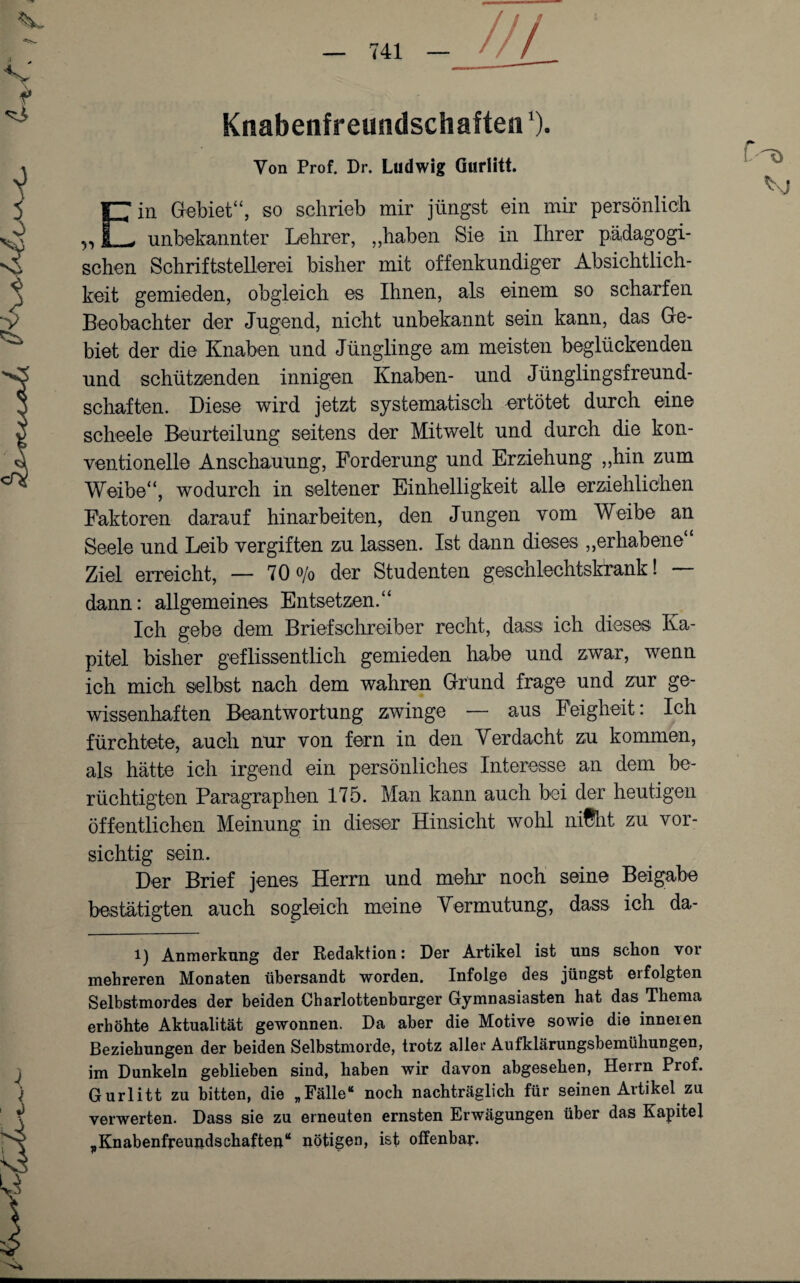 //! Knabenfreundschaften‘). Yon Prof. Dr. Ludwig Gurlitt. Ein Gebiet“, so schrieb mir jüngst ein mir persönlich unbekannter Lehrer, „haben Sie in Ihrer pädagogi¬ schen Schriftstellerei bisher mit offenkundiger Absichtlich¬ keit gemieden, obgleich es Ihnen, als einem so scharfen Beobachter der Jugend, nicht unbekannt sein kann, das Ge¬ biet der die Knaben und Jünglinge am meisten beglückenden und schützenden innigen Knaben- und Jünglingsfreund¬ schaften. Diese wird jetzt systematisch ertötet durch eine scheele Beurteilung seitens der Mitwelt und durch die kon¬ ventionelle Anschauung, Forderung und Erziehung „hin zum Weibe“, wodurch in seltener Einhelligkeit alle erziehlichen Faktoren darauf hinarbeiten, den Jungen vom Weibe an Seele und Leib vergiften zu lassen. Ist dann dieses „erhabene Ziel erreicht, — 70% der Studenten geschlechtskrank! dann: allgemeines Entsetzen.“ Ich gebe dem Briefschreiber recht, dass ich dieses Ka¬ pitel bisher geflissentlich gemieden habe und zwar, wenn ich mich selbst nach dem wahren Grund frage und zur ge¬ wissenhaften Beantwortung zwinge — aus Feigheit: Ich fürchtete, auch nur von fern in den Verdacht zu kommen, als hätte ich irgend ein persönliches Interesse an dem be¬ rüchtigten Paragraphen 175. Man kann auch bei der heutigen öffentlichen Meinung in dieser Hinsicht wohl nifht zu vor¬ sichtig sein. Der Brief jenes Herrn und mehr noch seine Beigabe bestätigten auch sogleich meine Vermutung, dass ich da- i) Anmerkung der Redaktion: Der Artikel ist uns schon vor mehreren Monaten übersandt worden. Infolge des jüngst erfolgten Selbstmordes der beiden Charlottenburger Gymnasiasten hat das Thema erhöhte Aktualität gewonnen. Da aber die Motive sowie die inneien Beziehungen der beiden Selbstmorde, trotz aller Aufklärungsbemühungen, im Dunkeln geblieben sind, haben wir davon abgesehen, Herrn Prof. Gurlitt zu bitten, die „Fälle“ noch nachträglich für seinen Artikel zu verwerten. Dass sie zu erneuten ernsten Erwägungen über das Kapitel „Knabenfpeujidschafteu“ nötigen, ist offenbar.