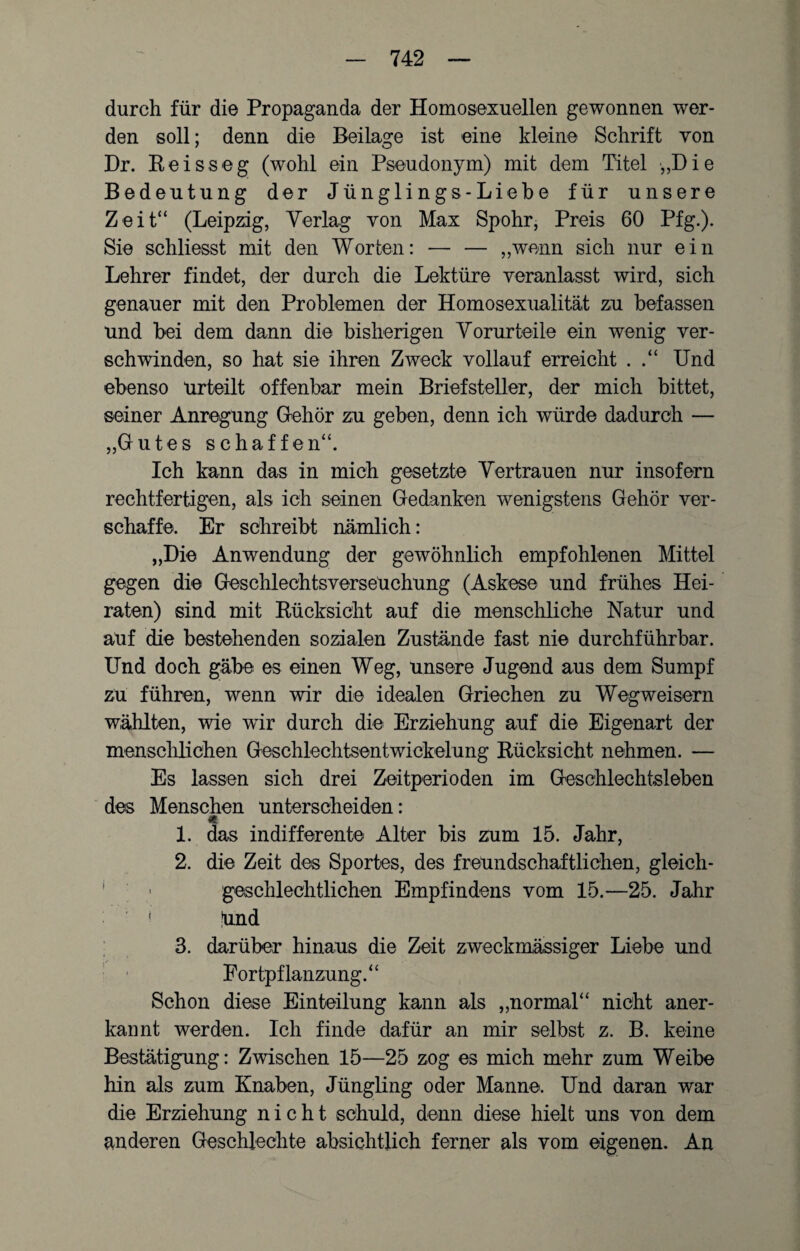 durch für die Propaganda der Homosexuellen gewonnen wer¬ den soll; denn die Beilage ist eine kleine Schrift von Dr. Reisseg (wohl ein Pseudonym) mit dem Titel „Die Bedeutung der Jünglings-Liebe für unsere Zeit“ (Leipzig, Verlag von Max Spohr, Preis 60 Pfg.). Sie schliesst mit den Worben: — — „wenn sich nur ein Lehrer findet, der durch die Lektüre veranlasst wird, sich genauer mit den Problemen der Homosexualität zu befassen und bei dem dann die bisherigen Vorurteile ein wenig ver¬ schwinden, so hat sie ihren Zweck vollauf erreicht . Und ebenso Urteilt offenbar mein Briefsteller, der mich bittet, seiner Anregung Gehör zu geben, denn ich würde dadurch — „Gutes schaffen“. Ich kann das in mich gesetzte Vertrauen nur insofern rechtfertigen, als ich seinen Gedanken wenigstens Gehör ver¬ schaffe. Er schreibt nämlich: „Die Anwendung der gewöhnlich empfohlenen Mittel gegen die Geschlechtsverseuchung (Askese und frühes Hei¬ raten) sind mit Rücksicht auf die menschliche Natur und auf die bestehenden sozialen Zustände fast nie durchführbar. Und doch gäbe es einen Weg, unsere Jugend aus dem Sumpf zu führen, wenn wir die idealen Griechen zu Wegweisern wählten, wie wir durch die Erziehung auf die Eigenart der menschlichen Geschlechtsentwickelung Rücksicht nehmen. — Es lassen sich drei Zeitperioden im Geschlechtsleben des Menschen unterscheiden: 1. das indifferente Alter bis zum 15. Jahr, 2. die Zeit des Sportes, des freundschaftlichen, gleich¬ geschlechtlichen Empfindens vom 15.—25. Jahr ! ünd 3. darüber hinaus die Zeit zweckmässiger Liebe und Fortpflanzung.“ Schon diese Einteilung kann als „normal“ nicht aner¬ kannt werden. Ich finde dafür an mir selbst z. B. keine Bestätigung: Zwischen 15—25 zog es mich mehr zum Weibe hin als zum Knaben, Jüngling oder Manne. Und daran war die Erziehung nicht schuld, denn diese hielt uns von dem anderen Geschlechte absichtlich ferner als vom eigenen. An