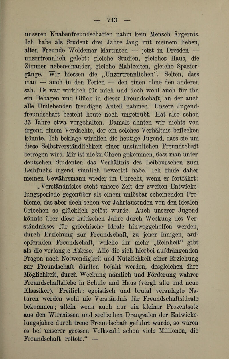 unseren Knabenfreundschaften nahm kein Mensch Ärgernis. Ich habe als Student drei Jahre lang mit meinem lieben, alten Freunde Woldemar Martinsen — jetzt in Dresden — unzertrennlich gelebt: gleiche Studien, gleiches Haus, die Zimmer nebeneinander, gleiche Mahlzeiten, gleiche Spazier¬ gänge. Wir Messen die „Unzertrennlichen“. Selten, dass man — auch in den Ferien — den einen ohne den anderen sah. Es war wirklich für mich und doch wohl auch für ihn ein Behagen und Glück in dieser Freundschaft, an der auch alle Umlebenden freudigen Anteil nahmen. Unsere Jugend¬ freundschaft besteht heute noch ungetrübt. Hat also schon 33 Jahre etwa vorgehalten. Damals ahnten wir nichts von irgend einem Verdachte, der ein solches Verhältnis beflecken könnte. Ich beklage wirklich die heutige Jugend, dass sie um diese Selbstverständlichkeit einer unsinnlichen Freundschaft betrogen wird. Mir ist nie zu Ohren gekommen, dass man unter deutschen Studenten das Verhältnis des Leibburschen zum Leibfuchs irgend sinnlich bewertet habe. Ich finde daher meinen Gewährsmann wieder im Unrecht, wenn er fortfährt: „Verständnislos steht unsere Zeit der zweiten Entwicke¬ lungsperiode gegenüber als einem unlösbar scheinenden Pro¬ bleme, das aber doch schon vor Jahrtausenden von den idealen Griechen so glücklich gelöst wurde. Auch unserer Jugend könnte über diese kritischen Jahre durch Weckung des Ver¬ ständnisses für griechische Ideale hinweggeholfen werden, durch Erziehung zur Freundschaft, zu jener innigen, auf¬ opfernden Freundschaft, welche ihr mehr „Reinheit“ gibt als die verlangte' Askese. Alle die sich hierbei aufdrängenden Fragen nach Notwendigkeit und Nützlichkeit einer Erziehung zur Freundschaft dürften bejaht werden, desgleichen ihre Möglichkeit, durch Weckung nämlich und Förderung wahrer Freundschaftsliebe in Schule und Haus (vergl. alte und neue Klassiker). Freilich: egoistisch und brutal veranlagte Na¬ turen werden wohl nie Verständnis für Freundschaftsideale bekommen; allein wenn auch nur ein kleiner Prozentsatz aus den Wirrnissen und seelischen Drangsalen der Entwicke¬ lungsjahre durch treue Freundschaft geführt würde, so waren es bei unserer grossen Volkszahl schon viele Millionen, die Freundschaft rettete.“ —