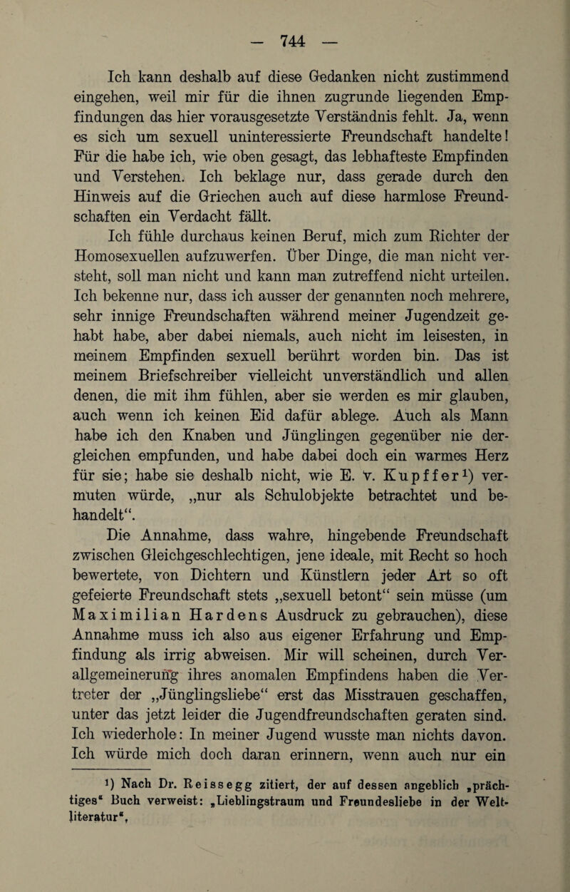 Ich kann deshalb auf dies© Gedanken nicht zustimmend eingehen, weil mir für die ihnen zugrunde liegenden Emp¬ findungen das hier vorausgesetzte Verständnis fehlt. Ja, wenn es sich um sexuell uninteressierte Freundschaft handelte! Für die habe ich, wie oben gesagt, das lebhafteste Empfinden und Verstehen. Ich beklage nur, dass gerade durch den Hinweis auf die Griechen auch auf diese harmlose Freund¬ schaften ein Verdacht fällt. Ich fühle durchaus keinen Beruf, mich zum Richter der Homosexuellen auf zu werfen. Über Dinge, die man nicht ver¬ steht, soll man nicht und kann man zutreffend nicht urteilen. Ich bekenne nur, dass ich ausser der genannten noch mehrere, sehr innige Freundschaften während meiner Jugendzeit ge¬ habt habe, aber dabei niemals, auch nicht im leisesten, in meinem Empfinden sexuell berührt worden bin. Das ist meinem Briefschreiber vielleicht unverständlich und allen denen, die mit ihm fühlen, aber sie werden es mir glauben, auch wenn ich keinen Eid dafür ablege. Auch als Mann habe ich den Knaben und Jünglingen gegenüber nie der¬ gleichen empfunden, und habe dabei doch ein warmes Herz für sie; habe sie deshalb nicht, wie E. V. Kupffer1) ver¬ muten würde, „nur als Schulobjekte betrachtet und be¬ handelt“. Die Annahme, dass wahre, hingebende Freundschaft zwischen Gleichgeschlechtigen, jene ideale, mit Recht so hoch bewertete, von Dichtern und Künstlern jeder Art so oft gefeierte Freundschaft stets „sexuell betont“ sein müsse (um Maximilian Harde ns Ausdruck zu gebrauchen), diese Annahme muss ich also aus eigener Erfahrung und Emp¬ findung als irrig abweisen. Mir will scheinen, durch Ver¬ allgemeinerung ihres anomalen Empfindens haben die Ver¬ treter der „Jünglingsliebe“ erst das Misstrauen geschaffen, unter das jetzt leider die Jugendfreundschaften geraten sind. Ich wiederhole : In meiner Jugend wusste man nichts davon. Ich würde mich doch daran erinnern, wenn auch nur ein i) Nach Dr. Re iss egg zitiert, der auf dessen angeblich „präch¬ tiges“ Buch verweist: „Lieblingstraum und Freundesljebe in der Welt¬ literatur“,