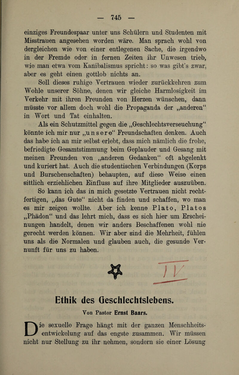einziges Freundespaar unter uns Schülern und Studenten mit Misstrauen angesehen worden wäre. Man sprach wohl von dergleichen wie von einer entlegenen Sache, die irgendwo in der Fremde oder in fernen Zeiten ihr Unwesen trieb, wie man etwa vom Kanibalismus spricht: so was gibt’s zwar, aber es geht einen gottlob nichts an. Soll dieses ruhige Vertrauen wieder zurückkehren zum Wohle unserer Söhne, denen wir gleiche Harmlosigkeit im Verkehr mit ihren Freunden von Herzen wünschen, dann müsste vor allem doch wohl die Propaganda der „anderen“ in Wort und Tat einhalten. Als ein Schutzmittel gegen die „Geschlechtsverseuchung“ könnte ich mir nur „unsere“ Freundschaften denken. Auch das habe ich an mir selbst erlebt, dass mich nämlich die frohe, befriedigte Gesamtstimmung beim Geplauder und Gesang mit meinen Freunden von „anderen Gedanken“ oft abgelenkt und kuriert hat. Auch die studentischen Verbindungen (Korps und Burschenschaften) behaupten, auf diese Weise einen sittlich erziehlichen Einfluss auf ihre Mitglieder auszuüben. So kann ich das in mich gesetzte Vertrauen nicht recht- fertigen, „das Gute“ nicht da finden und schaffen, wo man es mir zeigen wollte. Aber ich kenne Plato, Platos „Pliädon“ und das lehrt mich, dass es sich hier um Erschei¬ nungen handelt, denen wir anders Beschaffenen wohl nie gerecht werden können. Wir aber sind die Mehrheit, fühlen uns als die Normalen und glauben auch, die gesunde Ver¬ nunft für uns zu haben. Ethik des Geschlechtslebens. Von Pastor Ernst Baars. Die sexuelle Frage hängt mit der ganzen Menschheits¬ entwickelung auf das engste zusammen. Wir müssen nicht nur Stellung zu ihr nehmen, sondern sie einer Lösung