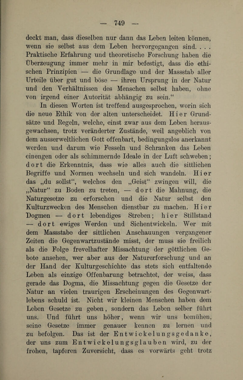 deckt man, dass dieselben nur dann das Leben leiten können, wenn sie selbst aus dem Leben hervorgegangen sind. . . . Praktische Erfahrung und theoretische Forschung haben die Überzeugung immer mehr in mir befestigt, dass die ethi¬ schen Prinzipien — die Grundlage und der Massstab aller Urteile über gut und böse — ihren Ursprung in der Natur und den Verhältnissen des Menschen selbst haben, ohne von irgend einer Autorität abhängig zu sein.“ In diesen Worten ist treffend ausgesprochen, worin sich die neue Ethik von der alten unterscheidet. Hier Grund¬ sätze und Pegeln, welche, einst zwar aus dem Leben heraus¬ gewachsen, trotz veränderter Zustände, weil angeblich von dem ausserweltlichen Gott offenbart, bedingungslos anerkannt werden und darum wie Fesseln und Schranken das Leben ein engen oder als schimmernde Ideale in der Luft schweben; dort die Erkenntnis, dass wie alles auch die sittlichen Begriffe und Normen wechseln und sich wandeln. Hier das „du sollst“, welches den „Geist“ zwingen will, die „Natur“ zu Boden zu treten, — dort die Mahnung, die Naturgesetze zu erforschen und die Natur selbst den Kulturzwecken des Menschen dienstbar zu machen. Hier Dogmen — dort lebendiges Streben; hier Stillstand — dort ewiges Werden und Sichentwickeln. Wer mit dem Massstabe der sittlichen Anschauungen vergangener Zeiten die Gegenwartzustände misst, der muss sie freilich als die Folge frevelhafter Missachtung der göttlichen Ge¬ bote ansehen, wer aber aus der Naturerforschung und an der Hand der Kulturgeschichte das stets sich entfaltende Leben als einzige Offenbarung betrachtet, der weiss, dass gerade das Dogma, die Missachtung gegen die Gesetze der Natur an vielen traurigen Erscheinungen des Gegenwart¬ lebens schuld ist. Nicht wir kleinen Menschen haben dem Leben Gesetze zu geben, sondern das Leben selber führt uns. Und führt uns höher, wenn wir uns bemühen, seine Gesetze immer genauer kennen zu lernen und zu befolgen. Das ist der Entwiekelungsgedanke, der uns zum Entwickelungsglauben wird, zu der frohen, tapferen Zuversicht, dass es vorwärts gellt trotz