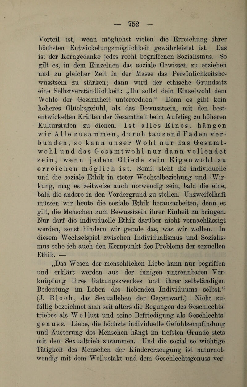 Vorteil ist, wenn möglichst vielen die Erreichung ihrer höchsten Entwickelungsmöglichkeit gewährleistet ist. Das ist der Kerngedanke jedes recht begriffenen Sozialismus. So gilt es, in dem Einzelnen das soziale Gewissen zu erziehen und zu gleicher Zeit in der Masse das Persönlichkeitsbe¬ wusstsein zu stärken; dann wird der ethische Grundsatz eine Selbstverständlichkeit: „Du sollst dein Einzelwohl dem Wohle der Gesamtheit unterordnen.“ Denn es gibt kein höheres Glücksgefühl, als das Bewusstsein, mit den best¬ entwickelten Kräften der Gesamtheit beim Aufstieg zu höheren Kulturstufen zu dienen. Ist alles Eines, hängen wir Alle zusammen, durch tausend Fäden ver¬ bunden, so kann unser Wohl nur das Gesamt¬ wohl und das Gesamt wo hl nur dann vollendet sein, wenn jedem Gliede sein Eigen wohl zu erreichen möglich ist. Somit steht die individuelle und die soziale Ethik in steter Wechselbeziehung und -Wir¬ kung, mag es zeitweise auch notwendig sein, bald die eine, bald die andere in den Vordergrund zu stellen. Unzweifelhaft müssen wir heute die soziale Ethik herausarbeiten, denn es gilt, die Menschen zum Bewusstsein ihrer Einheit zu bringen. Nur darf die individuelle Ethik darüber nicht vernachlässigt werden, sonst hindern wir gerade das, was wir wollen. In diesem Wechselspiel zwischen Individualismus und Sozialis¬ mus sehe ich auch den Kernpunkt des Problems der sexuellen Ethik. — „Das Wesen der menschlichen Liebe kann nur begriffen und erklärt werden aus der innigen [untrennbaren Ver¬ knüpfung ihres Gattungszweckes und ihrer selbständigen Bedeutung im Leben des liebenden Individuums selbst.“ (J. Bloch, das Sexualleben der Gegenwart.) Nicht zu¬ fällig bezeichnet man seit alters die Regungen des Geschlechts¬ triebes als W o 1 tust und seine Befriedigung als Geschlechts- g e n u s s. Liebe, die höchste individuelle Gefühlsempfindung und Äusserung des Menschen hängt im tiefsten Grunde stets mit dem Sexualtrieb zusammen. Und die sozial so wichtige Tätigkeit des Menschen der Kindererzeugung ist natumot- wendig mit dem Wollustakt und dem Geschlechtsgenuss ver-
