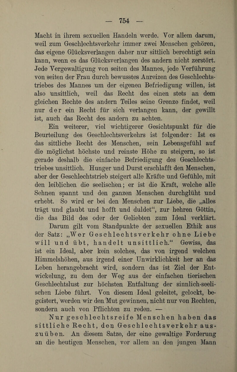 Macht in ihrem sexuellen Handeln werde. Vor allem darum, weil zum Geschlechtsverkehr immer zwei Menschen gehören, das eigene Glücksverlangen daher nur sittlich berechtigt sein kann, wenn es das Glücksverlangen des andern nicht zerstört. Jede Vergewaltigung von seiten des Mannes, jede Verführung von seiten der Frau durch bewusstes Anreizen des Geschlechts¬ triebes des Mannes um der eigenen Befriedigung willen, ist also unsittlich, weil das Hecht des einen stets an dem gleichen Hechte des andern Teiles seine Grenze findet, weil nur der ein Recht für sich verlangen kann, der gewillt ist, auch das Recht des andern zu achten. Ein weiterer, viel wichtigerer Gesichtspunkt für die Beurteilung des Geschlechtsverkehrs ist folgender: Ist es das sittliche Recht des Menschen, sein Lebensgefühl auf die möglichst höchste und reinste Höhe zu steigern, so ist gerade deshalb die einfache Befriedigung des Geschlechts¬ triebes Unsittlich. Hunger und Durst erschlafft den Menschen, aber der Geschlechtstrieb steigert alle Kräfte und Gefühle, mit den leiblichen die seelischen; er ist die Kraft, welche alle Sehnen spannt und den ganzen Menschen durchglüht und erhebt. So wird er bei den Menschen zur Liebe, die „alles trägt und glaubt und hofft und duldet“, zur hehren Göttin, die das Bild des oder der Geliebten zum Ideal verklärt. Darum gilt vom Standpunkte der sexuellen Ethik aus der Satz: „Wer Geschlechtsverkehr ohne Liebe will und übt, handelt unsittlich.“ Gewiss, das ist ein Ideal, aber kein solches, das von irgend welchen Himmelshöhen, aus irgend einer Unwirklichkeit her an das Leben herangebracht wird, sondern das ist Ziel der Ent¬ wickelung, zu dem der Weg aus der einfachen tierischen Geschlechtslust zur höchsten Entfaltung der sinnlich-seeli¬ schen Liebe führt. Von diesem Ideal geleitet, gelockt, be¬ geistert, werden wir den 'Mut gewinnen, nicht nur von Rechten, sondern auch von Pflichten zu reden. — Nur geschlechtsreife Menschen haben das sittliche Recht, den Geschlechtsverkehr aus¬ zuüben. An diesem Satze, der eine gewaltige Forderung an die heutigen Menschen, vor allem an den jungen Mann