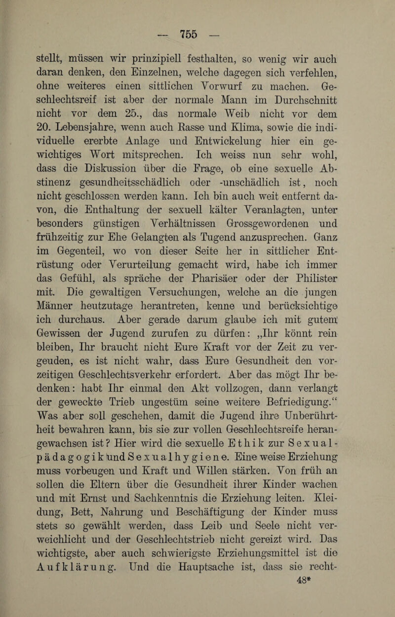 stellt, müssen wir prinzipiell festhalten, so wenig wir auch daran denken, den Einzelnen, welche dagegen sich verfehlen, ohne weiteres einen sittlichen Vorwurf zu machen. Ge¬ schlechtsreif ist aber der normale Mann im Durchschnitt nicht vor dem 25., das normale Weib nicht vor dem 20. Lehensjahre, wenn auch Rasse und Klima, sowie die indi¬ viduelle ererbte Anlage und Entwickelung hier ein ge¬ wichtiges Wort mitsprechen. Ich weiss nun sehr wohl, dass die Diskussion über die Frage, ob eine sexuelle Ab¬ stinenz gesundheitsschädlich oder -unschädlich ist, noch nicht geschlossen werden kann. Ich bin auch weit entfernt da¬ von, die Enthaltung der sexuell kälter Veranlagten, unter besonders günstigen Verhältnissen Grossgewordenen und frühzeitig zur Ehe Gelangten als Tugend anzusprechen. Ganz im Gegenteil, wo von dieser Seite her in sittlicher Ent¬ rüstung oder Verurteilung gemacht wird, habe ich immer das Gefühl, als spräche der Pharisäer oder der Philister mit. Die gewaltigen Versuchungen, welche an die jungen Männer heutzutage herantreten, kenne und berücksichtige ich durchaus. Aber gerade darum glaube ich mit gutem; Gewissen der Jugend zurufen zu dürfen: „Ihr könnt rein bleiben, Ihr braucht nicht Eure Kraft vor der Zeit zu ver¬ geuden, es ist nicht wahr, dass Eure Gesundheit den vor¬ zeitigen Geschlechtsverkehr erfordert. Aber das mögt Ihr be¬ denken: habt Ihr einmal den Akt vollzogen, dann verlangt der geweckte Trieb ungestüm seine weitere Befriedigung.“ Was aber soll geschehen, damit die Jugend ihre Unberührt¬ heit bewahren kann, bis sie zur vollen Geschlechtsreife heran¬ gewachsen ist? Hier wird die sexuelle Ethik zur Sexual¬ pädagogik ünd Sexualhygiene. Eine weise Erziehung muss Vorbeugen und Kraft und Willen stärken. Von früh an sollen die Eltern über die Gesundheit ihrer Kinder wachen und mit Emst und Sachkenntnis die Erziehung leiten. Klei¬ dung, Bett, Nahrung und Beschäftigung der Kinder muss stets so gewählt werden, dass Leib und Seele nicht ver¬ weichlicht und der Geschlechtstrieb nicht gereizt wird. Das wichtigste, aber auch schwierigste Erziehungsmittel ist die Aufklärung. Und die Hauptsache ist, dass sie recht- 48*