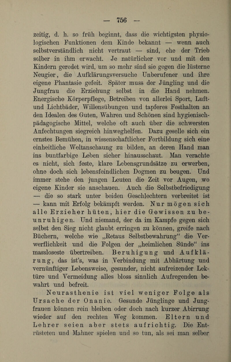 zeitig, d. h. so früh beginnt, dass die wichtigsten physio¬ logischen Funktionen dem Kind© bekannt — wenn auch selbstverständlich nicht vertraut — sind, ehe der Trieb selber in ihm erwacht. Je natürlicher vor und mit den Kindern geredet wird, um so mehr sind sie gegen die lüsterne Neugier, die Aufklärungsversuche Unberufener und ihre eigene Phantasie gefeit. Später muss der Jüngling und die Jungfrau die Erziehung selbst in die Hand nehmen. Energische Körperpflege, Betreiben von allerlei Sport, Luft- und Lichtbäder, Willensübungen und tapferes Festhalten an den Idealen des Guten, Wahren und Schönen sind hygienisch- pädagogische Mittel, welche oft auch über die schwersten Anfechtungen siegreich hinweghelfen. Dazu geselle sich ein ernstes Bemühen, in wissenschaftlicher Fortbildung sich eine einheitliche Weltanschaung zu bilden, an deren Hand man ins buntfarbige Leben sicher hinausschaut. Man verachte es nicht, sich feste, klare Lebensgrundsätze zu erwerben, ohne doch sich lebensfeindlichen Dogmen zu beugen. Und immer stehe den jungen Leuten die Zeit vor Augen, wo eigene Kinder sie anschauen. Auch die Selbstbefriedigung — die so stark unter beiden Geschlechtern verbreitet ist — kann mit Erfolg bekämpft werden. Nur mögen sich alle Erzieher hüten, hier die Gewissen zu be¬ unruhigen. Und niemand, der da im Kampfe gegen sich selbst den Sieg nicht glaubt erringen zu können, greife nach Büchern, welche wie „Betaus Selbstbewahrung“ die Ver¬ werflichkeit und die Folgen der „heimlichen Sünde“ ins massloseste übertreiben. Beruhigung und Aufklä¬ rung, das ist’s, was in Verbindung mit Abhärtung und vernünftiger Lebensweise, gesunder, nicht aufreizender Lek¬ türe und Vermeidung alles bloss sinnlich Aufregenden be¬ wahrt und befreit. Neurasthenie ist viel weniger Folge als Ursache der Onanie. Gesunde Jünglinge und Jung¬ frauen können rein bleiben oder doch nach kurzer Abirrung wieder auf den rechten Weg kommen. Eltern und Lehrer seien aber stets aufrichtig. Die Ent¬ rüsteten und Mahner spielen und so tun, als sei man selber