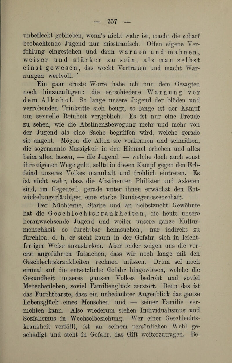 unbefleckt geblieben, wenn’s nicht wahr ist, macht die scharf beobachtende Jugend nur misstrauisch. Offen eigene Ver¬ fehlung eingestehen und dann warnen und mahnen, weiser und stärker zu sein, als man selbst einst gewesen, das weckt Vertrauen und macht War¬ nungen wertvoll. Ein paar ernste Worte habe ich nun dem Gesagten noch hinzuzufügen: die entschiedene Warnung vor dem Alkohol. So lange unsere Jugend der blöden und verrohenden Triiiksitte sich beugt, so lange ist der Kampf um sexuelle Reinheit vergeblich. Es ist nur eine Freude zu sehen, wie die Abstinenzbewegung mehr und mehr von der Jugend als eine Sache begriffen wird, welche gerade sie angeht. Mögen die Alten sie verkennen und schmähen, die sogenannte Mässigkeit in den Himmel erheben und alles beim alten lassen, — die Jugend, — welche doch auch sonst ihre eigenen Wege geht, sollte in diesen Kampf gegen den Erb¬ feind unseres Volkes mannhaft und fröhlich eintreten. Es ist nicht wahr, dass die Abstinenten Philister und Asketen sind, im Gegenteil, gerade unter ihnen erwächst den Ent¬ wickelungsgläubigen eine starke Bundesgenossenschaft. Der Nüchterne, Starke und an Selbstzucht Gewöhnte hat die Geschlechtskrankheite n, die heute unsere heranwachsen.de Jugend und weiter unsere ganze Kultur¬ menschheit so furchtbar heimsuchen, nur indirekt zu fürchten, d. h. er steht kaum in der Gefahr, sich in leicht¬ fertiger Weise anzustecken. Aber leider zeigen uns die vor¬ erst angeführten Tatsachen, dass wir noch lange mit den Geschlechtskrankheiten rechnen müssen. Drum sei noch einmal auf die entsetzliche Gefahr hingewiesen, welche die Gesundheit unseres ganzen Volkes bedroht und soviel Menschenleben, soviel Familienglück zerstört. Denn das ist das Furchtbarste, dass ein unbedachter Augenblick das ganze Lebensglück eines Menschen und — seiner Familie ver¬ nichten kann. Also wiederum stehen Individualismus und Sozialismus in Wechselbeziehung. Wer einer Geschlechts¬ krankheit verfällt, ist an seinem persönlichen Wohl ge¬ schädigt und steht in Gefahr, das Gift weiterzutragen. Be-