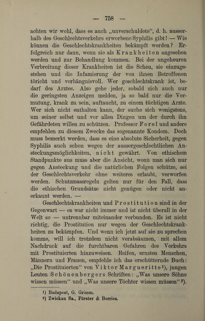 achten wir wohl, dass es auch „unverschuldete“, d. h. ausser¬ halb des Geschlechtsverkehrs erworbene Syphilis gibt! — Wie können die Geschlechtskrankheiten bekämpft werden? Er¬ folgreich nur dann, wenn sie als Krankheiten angesehen werden und zur Behandlung kommen. Bei der ungeheuren Verbreitung dieser Krankheiten ist die Scheu, sie einzuge¬ stehen und die Infamierung der von ihnen Betroffenen töricht und verhängnisvoll. Wer geschlechtskrank ist, be¬ darf des Arztes. Also gehe jeder, sobald sich auch nur die geringsten Anzeigen melden, ja so bald nur die Ver¬ mutung, krank zju feein, auftaucht, zu einem tüchtigen Arzte. Wer sich nicht enthalten kann, der suche sich wenigstens, um seiner selbst und vor allen Dingen um der durch ihn Gefährdeten willen zu schützen. Professor F o r el und andere empfehlen zu diesem Zwecke das sogenannte Kondom. Doch muss bemerkt werden, dass es eine absolute Sicherheit, gegen Syphilis auch schon wegen der aussergeschlechtlichen An¬ steckungsmöglichkeiten) nicht gewährt. Von ethischem Standpunkte aus muss aber die Ansicht, wenn man sich nur gegen Ansteckung und die natürlichen Folgen schütze, sei der Geschlechtsverkehr ohne weiteres erlaubt, verworfen werden. Schutzmassregeln gelten nur für den Fall, dass die ethischen Grundsätze nicht genügen oder nicht an¬ erkannt werden. — Geschlechtskrankheiten und Prostitution sind in der Gegenwart — es war nicht immer und ist nicht überall in der Welt so — untrennbar miteinander verbunden. Es ist nicht richtig, die Prostitution nur wegen der Geschlechtskrank¬ heiten zu bekämpfen. Und wenn ich jetzt auf sie zu sprechen komme, will ich trotzdem nicht verabsäumen, mit allem Nachdruck auf die furchtbaren Gefahren des Verkehrs mit Prostituierten hinzuweisen. Keifen, ernsten Menschen, Männern und Frauen, empfehle ich das erschütternde Buch: „Die Prostituierten“ von Viktor Margueritte1), jungen Leuten Schönenbergers Schriften: „Was unsere Söhne wissen müssen“ und „Was unsere Töchter wissen müssen“2). 1) Budapest, G. Grimm. 2) Zwickau Sa., Förster & Borries.