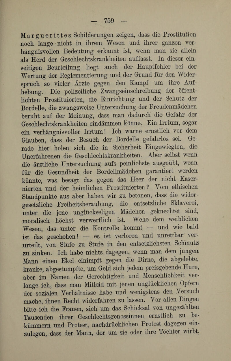 Marguerittes Schilderungen zeigen, dass die Prostitution noch lange nicht in ihrem Wesen und ihrer ganzen ver¬ hängnisvollen Bedeutung erkannt ist, wenn man sie allein als Herd der Geschlechtskrankheiten auffasst. In dieser ein¬ seitigen Beurteilung liegt auch der Hauptfehler bei der Wertung der Reglementierung und der Grund für den Wider¬ spruch so vieler Ärzte gegen den Kampf um ihre Auf¬ hebung. Die polizeiliche Zwangseinschreibung der öffent- liöhten Prostituierten, die Einrichtung und der Schutz der Bordelle, die zwangsweise Untersuchung der Freudenmädchen beruht auf der Meinung, dass man dadurch die Gefahr der Geschlechtskrankheiten eindämmen könne. Ein Irrtum, sogar ein verhängnisvoller Irrtum! Ich warne ernstlich vor dem Glauben, dass der Besuch der Bordelle gefahrlos sei. Ge¬ rade hier holen sich die in Sicherheit Eingewiegten, die Unerfahrenen die Geschlechtskrankheiten. Aber selbst wenn die ärztliche Untersuchung aufs peinlichste ausgeübt, wenn für die Gesundheit der Bordellmädohen garantiert werden könnte, was besagt das gegen das Heer der nicht Kaser¬ nierten und der heimlichen Prostituierten ? Vom ethischen Standpunkte aus aber haben wir zu betonen, dass die wider¬ gesetzliche Freiheitsberaubung, die entsetzliche Sklaverei, unter die jene unglückseligen Mädchen geknechtet sind, moralisch höchst verwerflich ist. Wehe dem weiblichen Wesen, das unter die Kontrolle kommt — und wie bald ist das geschehen! — es ist verloren und unrettbar ver¬ urteilt, von Stufe zu Stufe in den entsetzlichsten Schmutz zu sinken. Ich habe nichts dagegen, wenn man dem jungen Mann einen Ekel einimpft gegen die Dirne, die abgelebte, kranke, abgestumpfte, um Geld sich jedem preisgebende Hure, aber im Namen der Gerechtigkeit und Menschlichkeit \ er¬ lange ich, dass man Mitleid mit jenen unglücklichen Opfern der sozialen Verhältnisse habe und wenigstens den Versuch mache, ihnen Recht widerfahren zu lassen. Vor allen Dingen bitte ich die Frauen, sich um das Schicksal von ungezählten Tausenden ihrer Geschlechtsgenossinnen ernstlich zu be¬ kümmern und Protest, nachdrücklichen Protest dagegen ein¬ zulegen, dass der Mann, der um sie oder ihre Töchter wirbt,
