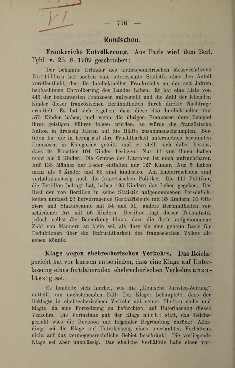 Rundschau. Frankreichs Entvölkerung. Aus Paris wird dem Berl. Tgbl. v. 25. 8. 1909 geschrieben: Der bekannte Erfinder des anthropometrischen Messverfahrens B c r t i 11 o n hat soeben eine interessante Statistik über den Anteil veröffentlicht, den die Intellektuellen Frankreichs an der seit Jahren beobachteten Entvölkerung des Landes haben. Er hat eine Liste von 445 der bekanntesten Franzosen aufgestellt und die Zahl der lebenden Kinder dieser französischen Berühmtheiten durch direkte Nachfrage ermittelt. Es hat sich ergeben, dass diese 445 Intellektuellen nur 575 Kinder haben, und wenn die übrigen Franzosen dem Beispiel ihrer geistigen Führer folgen würden, so würde die französische Nation in dreissig Jahren auf die Hälfte zusammenschrumpfen. Ber- tillon hat die in bezug ,a;uf ihre Fruchtbarkeit untersuchten berühmten Franzosen in Kategorien geteilt, und es stellt sich dabei heraus, dass 94 Künstler 104 Kinder besitzen. Nur 11 von ihnen haben mehr als 2 Kinder. Die Gruppe der Literaten ist noch unfruchtbarer. Auf 133 Männer der Feder entfallen nur 127 Kinder. Nur 5 haben mehr als 3 Binder und 65 sind kinderlos. Am kinderreichsten sind verhältnismässig noch die französischen Politiker. Die 111 Politiker, die Bertilion befragt hat, haben 193 Kindern das Leben gegeben. Der Rest der von Bertilion in seine Statistik aufgenommenen Persönlich¬ keiten umfasst 23 hervorragende Geschäftsleute mit 35 Kindern, 33 Offi¬ ziere und Staatsbeamte mit 54 und 51, andere Berühmtheiten ver¬ schiedener Art mit 56 Kindern. Bertilion fügt dieser Teilstatistik jedoch selbst die Bemerkung hinzu, dass die darin aufgenommene Zahl von Männern zu klein sei, als dass sie eine genaue Basis für Deduktionen über die Unfruchtbarkeit des französischen Volkes ab¬ geben könnte. Klage wegen ehebrecherischen Verkehrs. Das Reichs¬ gericht hat vor kurzem entschieden, dass eine Klage auf Unter¬ lassung eines fortdauernden ehebrecherischen Verkehrs unzu¬ lässig sei. Es handelte sich hierbei, wie die „Deutsche Juristen-Zeitung“ mitteilt, um nachstehenden Fall: Der Kläger behauptete, dass der Beklagte in ehebrecherischem Verkehr mit seiner Ehefrau stehe und klagte, da eine Fortsetzung zu befürchten, auf Unterlassung dieses Verkehrs. Die Vorinstanz gab der Klage nicht statt, das R.eichs- gericht wies die Revision mit folgender Begründung zurück: xiller- dings sei die Klage auf Unterlassung eines unerlaubten Verhaltens nicht auf das vermögensrechtliche Gebiet beschränkt. Die vorliegende Klage sei aber unzulässig. Das eheliche Verhältnis habe einen vor-