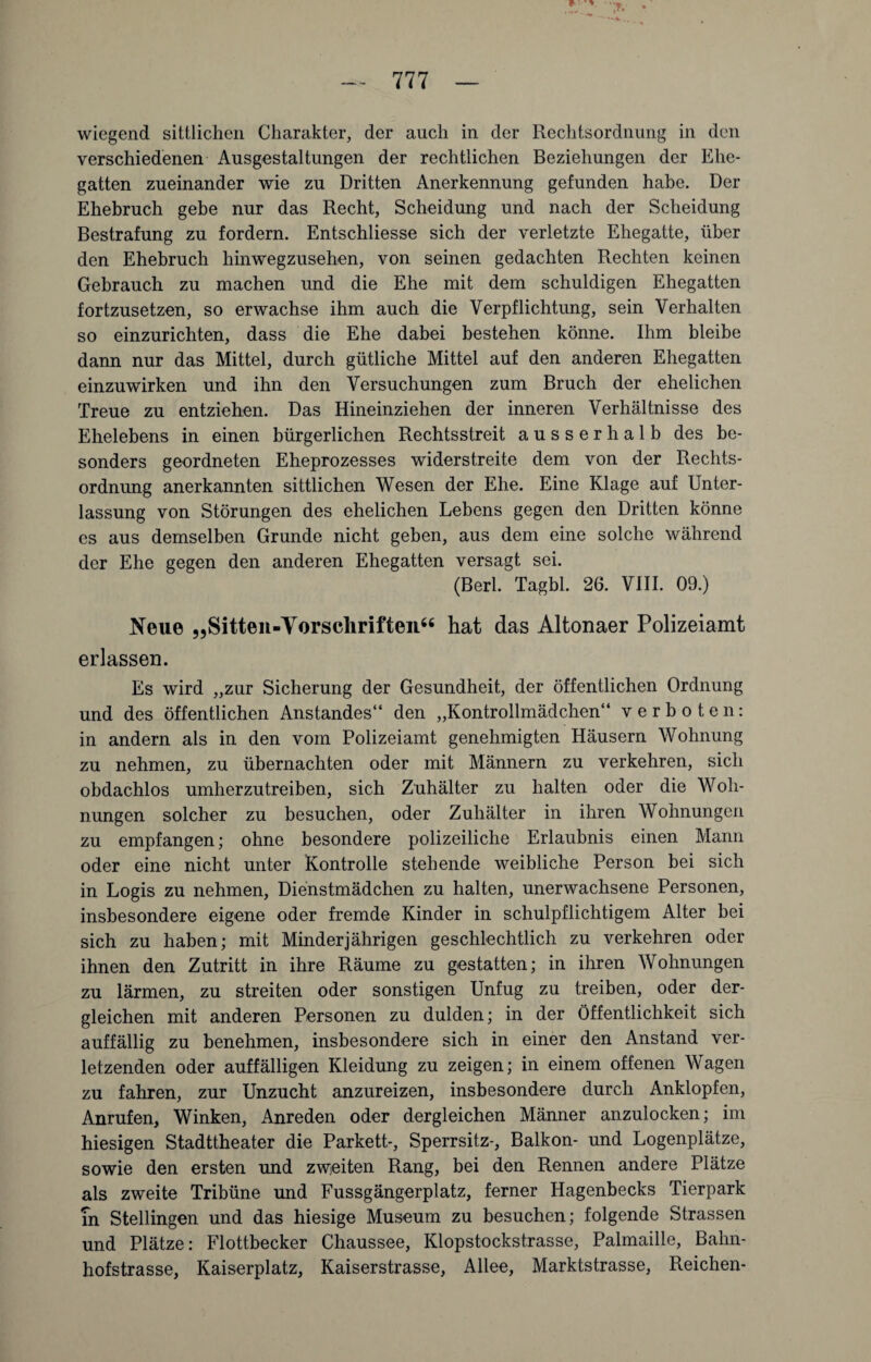 wiegend sittlichen Charakter, der auch in der Rechtsordnung in den verschiedenen Ausgestaltungen der rechtlichen Beziehungen der Ehe¬ gatten zueinander wie zu Dritten Anerkennung gefunden habe. Der Ehebruch gebe nur das Recht, Scheidung und nach der Scheidung Bestrafung zu fordern. Entschliesse sich der verletzte Ehegatte, über den Ehebruch hinwegzusehen, von seinen gedachten Rechten keinen Gebrauch zu machen und die Ehe mit dem schuldigen Ehegatten fortzusetzen, so erwachse ihm auch die Verpflichtung, sein Verhalten so einzurichten, dass die Ehe dabei bestehen könne. Ihm bleibe dann nur das Mittel, durch gütliche Mittel auf den anderen Ehegatten einzuwirken und ihn den Versuchungen zum Bruch der ehelichen Treue zu entziehen. Das Hineinziehen der inneren Verhältnisse des Ehelebens in einen bürgerlichen Rechtsstreit ausserhalb des be¬ sonders geordneten Eheprozesses widerstreite dem von der Rechts¬ ordnung anerkannten sittlichen Wesen der Ehe. Eine Klage auf Unter¬ lassung von Störungen des ehelichen Lebens gegen den Dritten könne es aus demselben Grunde nicht geben, aus dem eine solche während der Ehe gegen den anderen Ehegatten versagt sei. (Berl. Tagbl. 26. VIII. 09.) Neue „Sitten-Yorscliriften“ hat das Altonaer Polizeiamt erlassen. Es wird „zur Sicherung der Gesundheit, der öffentlichen Ordnung und des öffentlichen Anstandes“ den „Kontrollmädchen“ verboten: in andern als in den vom Polizeiamt genehmigten Häusern Wohnung zu nehmen, zu übernachten oder mit Männern zu verkehren, sich obdachlos umherzutreiben, sich Zuhälter zu halten oder die Woh¬ nungen solcher zu besuchen, oder Zuhälter in ihren Wohnungen zu empfangen; ohne besondere polizeiliche Erlaubnis einen Mann oder eine nicht unter Kontrolle stehende weibliche Person bei sich in Logis zu nehmen, Dienstmädchen zu halten, unerwachsene Personen, insbesondere eigene oder fremde Kinder in schulpflichtigem Alter bei sich zu haben; mit Minderjährigen geschlechtlich zu verkehren oder ihnen den Zutritt in ihre Räume zu gestatten; in ihren Wohnungen zu lärmen, zu streiten oder sonstigen Unfug zu treiben, oder der¬ gleichen mit anderen Personen zu dulden; in der Öffentlichkeit sich auffällig zu benehmen, insbesondere sich in einer den Anstand ver¬ letzenden oder auffälligen Kleidung zu zeigen; in einem offenen Wagen zu fahren, zur Unzucht anzureizen, insbesondere durch Anklopfen, Anrufen, Winken, Anreden oder dergleichen Männer anzulocken; im hiesigen Stadttheater die Parkett-, Sperrsitz-, Balkon- und Logenplätze, sowie den ersten und zweiten Rang, bei den Rennen andere Plätze als zweite Tribüne und Fussgängerplatz, ferner Hagenbecks Tierpark In Stellingen und das hiesige Museum zu besuchen; folgende Strassen und Plätze: Flottbecker Chaussee, Klopstockstrasse, Palmaille, Bahn¬ hofstrasse, Kaiserplatz, Kaiserstrasse, Allee, Marktstrasse, Reichen-