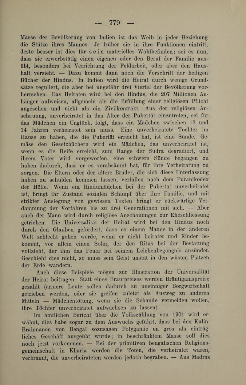 Masse der Bevölkerung von Indien ist das Weib in jeder Beziehung die Stütze ihres Mannes. Je früher sie in ihre Funktionen ein tritt, desto besser ist dies für sein materielles Wohlbefinden; sei es nun, dass sie erwerbstätig einen eigenen oder den Beruf der Familie aus¬ übt, besonders bei Verrichtung der Feldarbeit, oder aber den Haus¬ halt versieht. — Dazu kommt dann noch die Vorschrift der heiligen Bücher der Hindus. In Indien wird die Heirat durch wenige Grund¬ sätze reguliert, die aber bei ungefähr drei Viertel der Bevölkerung vor¬ herrschen. Das Heiraten wird bei den Hindus, die 207 Millionen An¬ hänger aufweisen, allgemein als die Erfüllung einer religiösen Pflicht angesehen und nicht als ein Zivilkontrakt. Aus der religiösen An¬ schauung, unverheiratet in das Alter der Pubertät einzutreten, sei für das Mädchen ein Unglück, folgt, dass ein Mädchen zwischen 12 und 14 Jahren verheiratet sein muss. Eine unverheiratete Tochter im Hause zu haben, die die Pubertät erreicht hat, ist eine Sünde. Ge¬ mäss den Gesetzbüchern wird ein Mädchen, das unverheiratet ist, wenn es die Reife erreicht, zum Range der Sudra degradiert, und ihrem Vater wird vorgeworfen, eine schwere Sünde begangen zu haben dadurch, dass er es verabsäumt hat, für ihre Verheiratung zu sorgen. Die Eltern oder der ältere Bruder, die sich diese Unterlassung haben zu schulden kommen lassen, verfallen nach dem Puranikodex der Hölle. Wenn ein Hindumädchen bei der Pubertät unverheiratet ist, bringt ihr Zustand sozialen Schimpf über ihre Familie, und mit strikter Auslegung von gewissen Texten bringt er rückwärtige Ver¬ dammung der Vorfahren bis zu drei Generationen mit sich. — Aber auch der Mann wird durch religiöse Anschauungen zur Eheschliessung getrieben. Die Universalität der Heirat wird bei den Hindus noch durch den Glauben gefördert, dass es einem Manne in der anderen Welt schlecht gehen werde, wenn er nicht heiratet und Kinder be¬ kommt, vor allem einen Sohn, der den Ritus bei der Bestattung vollzieht, der ihm das Feuer bei seinem Leichenbegängnis anzündet. Geschieht dies nicht, so muss sein Geist unstät in den wüsten Plätzen der Erde wandern. Auch diese Beispiele mögen zur Illustration der Universalität der Heirat beitragen: Statt eines Brautpreises werden Bräutigamspreise gezahlt (ärmere Leute sollen dadurch zu unsinniger Borgwirtschaft getrieben werden, oder sie greifen zuletzt als Ausweg zu anderen Mitteln — Mädchentötung, wenn sie die Schande vermeiden wollen, ihre Töchter unverheiratet aufwachsen zu lassen). Im amtlichen Bericht über die Volkszählung von 1901 wird er¬ wähnt, dies habe sogar zu dem Auswuchs geführt, dass bei den Kulin- Brahmanen von Bengal sozusagen Polygamie en gros als einträg¬ liches Geschäft ausgeübt wurde; in beschränktem Masse soll dies noch jetzt Vorkommen. — Bei der primitiven bengalischen Religions¬ gemeinschaft in Kliaria werden die Toten, die verheiratet waren, verbrannt, die unverheirateten werden jedoch begraben. — Aus Madras