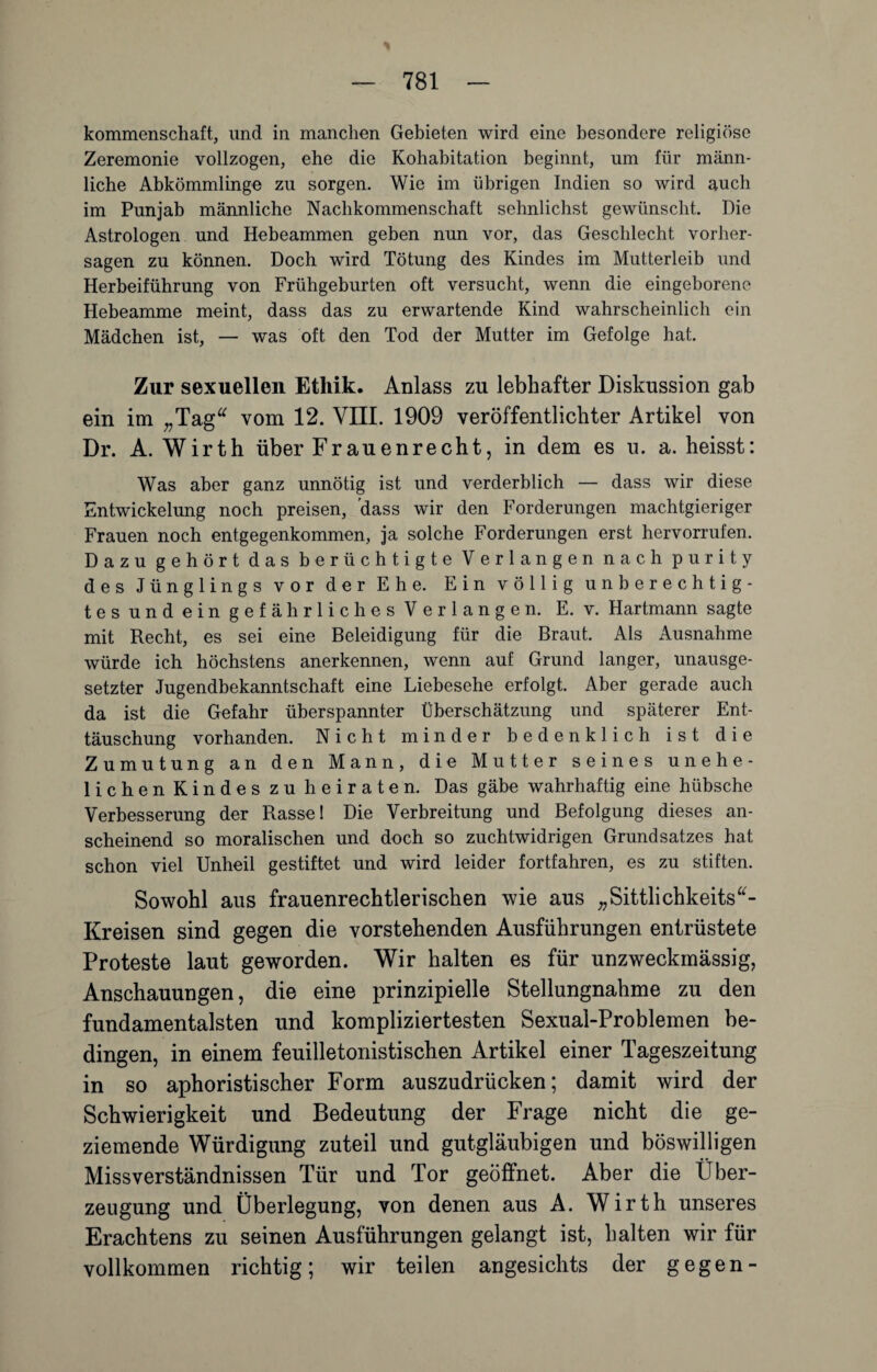 kommenschaft, und in manchen Gebieten wird eine besondere religiöse Zeremonie vollzogen, ehe die Kohabitation beginnt, um für männ¬ liche Abkömmlinge zu sorgen. Wie im übrigen Indien so wird auch im Punjab männliche Nachkommenschaft sehnlichst gewünscht. Die Astrologen und Hebeammen geben nun vor, das Geschlecht Vorher¬ sagen zu können. Doch wird Tötung des Kindes im Mutterleib und Herbeiführung von Frühgeburten oft versucht, wenn die eingeborene Hebeamme meint, dass das zu erwartende Kind wahrscheinlich ein Mädchen ist, — was oft den Tod der Mutter im Gefolge hat. Zur sexuellen Ethik. Anlass zu lebhafter Diskussion gab ein im „Tag“ vom 12. VIII. 1909 veröffentlichter Artikel von Dr. A. Wirth über Frauenrecht, in dem es u. a. heisst: Was aber ganz unnötig ist und verderblich — dass wir diese Entwickelung noch preisen, 'dass wir den Forderungen machtgieriger Frauen noch entgegenkommen, ja solche Forderungen erst hervorrufen. Dazu gehört das berüchtigte Verlangen nach purity des Jünglings vor der Ehe. Ein völlig unberechtig- tesundein gefährliches Verlangen. E. v. Hartmann sagte mit Recht, es sei eine Beleidigung für die Braut. Als Ausnahme würde ich höchstens anerkennen, wenn auf Grund langer, unausge¬ setzter Jugendbekanntschaft eine Liebesehe erfolgt. Aber gerade auch da ist die Gefahr überspannter Überschätzung und späterer Ent¬ täuschung vorhanden. Nicht minder bedenklich ist die Zumutung an den Mann, die Mutter seines unehe¬ lichen Kindes zu heiraten. Das gäbe wahrhaftig eine hübsche Verbesserung der Rasse! Die Verbreitung und Befolgung dieses an¬ scheinend so moralischen und doch so zuchtwidrigen Grundsatzes hat schon viel Unheil gestiftet und wird leider fortfahren, es zu stiften. Sowohl aus frauenrechtierischen wie aus „Sittlichkeits“- Kreisen sind gegen die vorstehenden Ausführungen entrüstete Proteste laut geworden. Wir halten es für unzweckmässig, Anschauungen, die eine prinzipielle Stellungnahme zu den fundamentalsten und kompliziertesten Sexual-Problemen be¬ dingen, in einem feuilletonistischen Artikel einer Tageszeitung in so aphoristischer Form auszudrücken; damit wird der Schwierigkeit und Bedeutung der Frage nicht die ge¬ ziemende Würdigung zuteil und gutgläubigen und böswilligen Missverständnissen Tür und Tor geöffnet. Aber die Über¬ zeugung und Überlegung, von denen aus A. Wirth unseres Erachtens zu seinen Ausführungen gelangt ist, halten wir für vollkommen richtig; wir teilen angesichts der gegen-