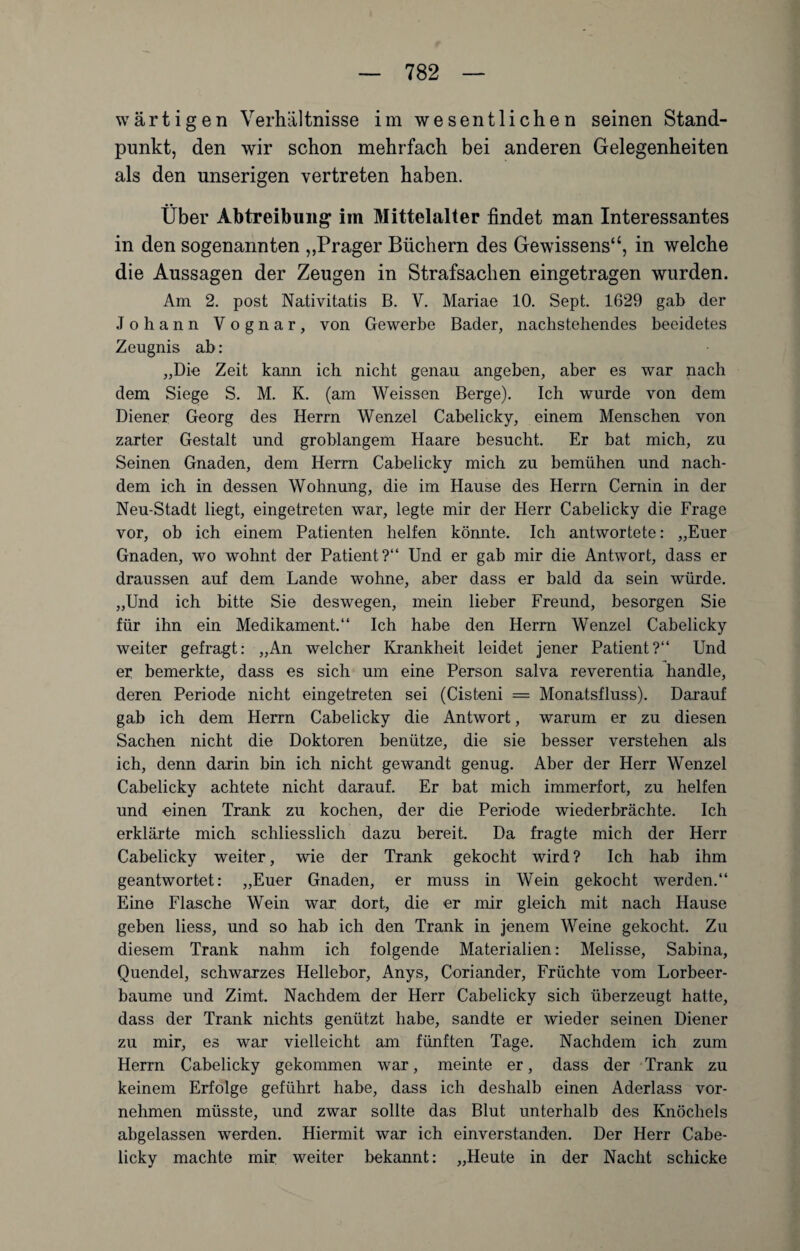 wartigen Verhältnisse im wesentlichen seinen Stand¬ punkt, den wir schon mehrfach bei anderen Gelegenheiten als den unserigen vertreten haben. Über Abtreibung im Mittelalter findet man Interessantes in den sogenannten ,,Prager Büchern des Gewissens“, in welche die Aussagen der Zeugen in Strafsachen eingetragen wurden. Am 2. post Nativitatis B. V. Mariae 10. Sept. 1629 gab der Johann Vognar, von Gewerbe Bader, nachstehendes beeidetes Zeugnis ab: „Die Zeit kann ich nicht genau angeben, aber es war nach dem Siege S. M. K. (am Weissen Berge). Ich wurde von dem Diener Georg des Herrn Wenzel Cabelicky, einem Menschen von zarter Gestalt und groblangem Haare besucht. Er bat mich, zu Seinen Gnaden, dem Herrn Cabelicky mich zu bemühen und nach¬ dem ich in dessen Wohnung, die im Hause des Herrn Cemin in der Neu-Stadt liegt, eingetreten war, legte mir der Herr Cabelicky die Frage vor, ob ich einem Patienten helfen könnte. Ich antwortete: „Euer Gnaden, wo wohnt der Patient?“ Und er gab mir die Antwort, dass er draussen auf dem Lande wohne, aber dass er bald da sein würde. „Und ich bitte Sie deswegen, mein lieber Freund, besorgen Sie für ihn ein Medikament.“ Ich habe den Herrn Wenzel Cabelicky weiter gefragt: „An welcher Krankheit leidet jener Patient?“ Und er bemerkte, dass es sich um eine Person salva reverentia handle, deren Periode nicht eingetreten sei (Cisteni = Monatsfluss). Darauf gab ich dem Herrn Cabelicky die Antwort, warum er zu diesen Sachen nicht die Doktoren benütze, die sie besser verstehen als ich, denn darin bin ich nicht gewandt genug. Aber der Herr Wenzel Cabelicky achtete nicht darauf. Er bat mich immerfort, zu helfen und einen Trank zu kochen, der die Periode wiederbrächte. Ich erklärte mich schliesslich dazu bereit. Da fragte mich der Herr Cabelicky weiter, wie der Trank gekocht wird ? Ich hab ihm geantwortet: „Euer Gnaden, er muss in Wein gekocht werden.“ Eine Flasche Wein war dort, die er mir gleich mit nach Hause geben liess, und so hab ich den Trank in jenem Weine gekocht. Zu diesem Trank nahm ich folgende Materialien: Melisse, Sabina, Quendel, schwarzes Hellebor, Anys, Coriander, Früchte vom Lorbeer¬ bäume und Zimt. Nachdem der Herr Cabelicky sich überzeugt hatte, dass der Trank nichts genützt habe, sandte er wieder seinen Diener zu mir, es war vielleicht am fünften Tage. Nachdem ich zum Herrn Cabelicky gekommen war, meinte er, dass der Trank zu keinem Erfolge geführt habe, dass ich deshalb einen Aderlass vor¬ nehmen müsste, und zwar sollte das Blut unterhalb des Knöchels abgelassen werden. Hiermit war ich einverstanden. Der Herr Cabe¬ licky machte mir weiter bekannt: „Heute in der Nacht schicke