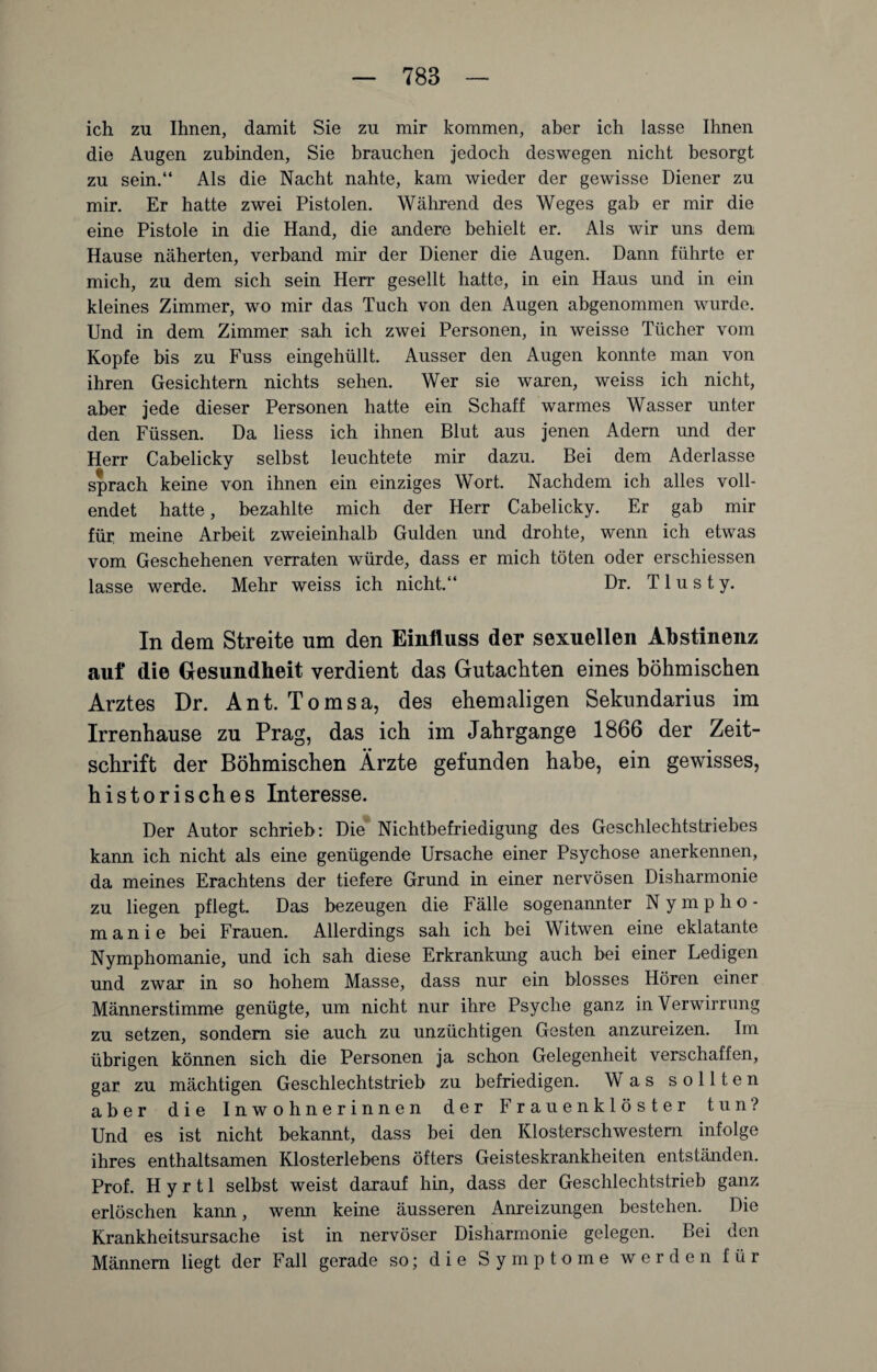 ich zu Ihnen, damit Sie zu mir kommen, aber ich lasse Ihnen die Augen zubinden, Sie brauchen jedoch deswegen nicht besorgt zu sein.“ Als die Nacht nahte, kam wieder der gewisse Diener zu mir. Er hatte zwei Pistolen. Während des Weges gab er mir die eine Pistole in die Hand, die andere behielt er. Als wir uns dem Hause näherten, verband mir der Diener die Augen. Dann führte er mich, zu dem sich sein Herr gesellt hatte, in ein Haus und in ein kleines Zimmer, wo mir das Tuch von den Augen abgenommen wurde. Und in dem Zimmer sah ich zwei Personen, in weisse Tücher vom Kopfe bis zu Fuss eingehüllt. Ausser den Augen konnte man von ihren Gesichtern nichts sehen. Wer sie waren, weiss ich nicht, aber jede dieser Personen hatte ein Schaff warmes Wasser unter den Füssen. Da liess ich ihnen Blut aus jenen Adern und der Herr Cabelicky selbst leuchtete mir dazu. Bei dem Aderlässe sprach keine von ihnen ein einziges Wort. Nachdem ich alles voll¬ endet hatte, bezahlte mich der Herr Cabelicky. Er gab mir für meine Arbeit zweieinhalb Gulden und drohte, wenn ich etwas vom Geschehenen verraten würde, dass er mich töten oder erschiessen lasse werde. Mehr weiss ich nicht.“ Dr. T1 u s t y. In dem Streite um den Einfluss der sexuellen Abstinenz auf die Gesundheit verdient das Gutachten eines böhmischen Arztes Dr. Ant. Tomsa, des ehemaligen Sekundarius im Irrenhause zu Prag, das ich im Jahrgange 1866 der Zeit¬ schrift der Böhmischen Ärzte gefunden habe, ein gewisses, historisches Interesse. Der Autor schrieb: Die Nichtbefriedigung des Geschlechtstriebes kann ich nicht als eine genügende Ursache einer Psychose anerkennen, da meines Erachtens der tiefere Grund in einer nervösen Disharmonie zu liegen pflegt. Das bezeugen die Fälle sogenannter Nympho¬ manie bei Frauen. Allerdings sah ich bei Witwen eine eklatante Nymphomanie, und ich sah diese Erkrankung auch bei einer Ledigen und zwar in so hohem Masse, dass nur ein blosses Hören einer Männerstimme genügte, um nicht nur ihre Psyche ganz in Verwirrung zu setzen, sondern sie auch zu unzüchtigen Gesten anzureizen. Im übrigen können sich die Personen ja schon Gelegenheit verschaffen, gar zu mächtigen Geschlechtstrieb zu befriedigen. Was sollten aber die Inwohnerinnen der Frauenklöster tun? Und es ist nicht bekannt, dass bei den Klosterschwestern infolge ihres enthaltsamen Klosterlebens öfters Geisteskrankheiten entständen. Prof. H y r 11 selbst weist darauf hin, dass der Geschlechtstrieb ganz erlöschen kann, wenn keine äusseren Anreizungen bestehen. Die Krankheitsursache ist in nervöser Disharmonie gelegen. Bei den Männern liegt der Fall gerade so; die Symptome werden für