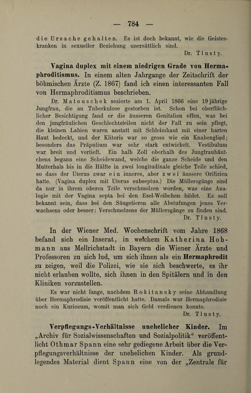 die Ursache gehalten. Es ist doch bekannt, wie die Geistes¬ kranken in sexueller Beziehung unersättlich sind. Dr. T 1 u s t y. Vagina duplex mit einem niedrigen Grade von Herma¬ phroditismus. In einem alten Jahrgange der Zeitschrift der • • böhmischen Arzte (Z. 1867) fand ich einen interessanten Fall von Hermaphroditismus beschrieben. Dr. Matouschek sezierte am 1. April 1866 eine 19 jährige Jungfrau, die an Tuberkulose gestorben ist. Schon bei oberfläch¬ licher Besichtigung fand er die äusseren Genitalien offen, was bei den jungfräulichen Geschlechtsteilen nicht der Fall zu sein pflegt, die kleinen Labien waren anstatt mit Schleimhaut mit einer harten Haut bedeckt, und der Klitoris war so gross wie ein Knabenglied; besonders das Präputium war sehr stark entwickelt. Yestibulum war breit und vertieft. Ein halb Zoll oberhalb des Jungfrauhäut¬ chens begann eine Scheidewand, welche die ganze Scheide und den Mutterhals bis in die Hälfte in zwei longitudinale gleiche Teile schied, so dass der Uterus zwar e i n inneres, aber zwei äussere Orifizien hatte. (Vagina duplex mit Uterus subseptus.) Die Müllersgänge sind da nur in ihrem oberen Teile verschmolzen worden, was eine Ana¬ logie mit der Vagina septa bei den Esel-Weibchen bildet. Es soll bekannt sein, dass bei den Säugetieren alle Abstufungen jenes Ver- wachsens oder besser: Verschmelzens der Müllersgänge zu finden sind. Dr. T1 u s t y. In der Wiener Med. Wochenschrift vom Jahre 1868 befand sich ein Inserat, in welchem Katherina Hoh- mann aus Mellrichstadt in Bayern die Wiener Ärzte und Professoren zu sich lud, um sich ihnen als ein Hermaphrodit zu zeigen, weil die Polizei, wie sie sich beschwerte, es ihr nicht erlauben wollte, sich ihnen in den Spitälern und in den Kliniken vorzustellen. Es war nicht lange, nachdem Rokitansky seine Abhandlung über Hermaphrodisie veröffentlicht hatte. Damals war Ilermaphrodisie noch ein Kuriosum, womit man sich Geld verdienen konnte. Dr. T 1 u s t y. Verpflegung^-Verhältnisse unehelicher Kinder. Im „Archiv für Sozialwissenschaften und Sozialpolitik“ veröffent¬ licht Othmar Spann eine sehr gediegene Arbeit über die Ver¬ pflegungsverhältnisse der unehelichen Kinder. Als grund¬ legendes Material dient Spann eine von der „Zentrale für