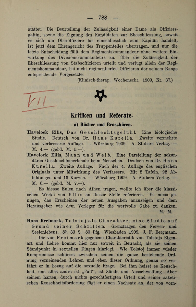 stattet. Die Beurteilung der Zulässigkeit einer Dame als Offiziers¬ gattin, sowie die Eignung des Kandidaten zur Eheschliessung, soweit es sich um Oberoffiziere bis einschliesslich zum Kapitän handelt, ist jetzt dem Ehrengericht des Truppenteiles übertragen, und nur die letzte Entscheidung fällt dem Regimentskommandeur ohne weitere Ein¬ wirkung des Divisionskommandeurs zu. Über die Zulässigkeit der Eheschliessung von Stabsoffizieren urteilt und verfügt allein der Regi¬ mentskommandeur, bei nicht regimentierten Offizieren der seinem Range entsprechende Vorgesetzte. (Klinisch-therap. Wochenschr. 1909, Nr. 37.) Kritiken und Referate. a) Bücher und Broschüren. Havelock Ellis, Das Geschlechtsgefühl. Eine biologische Studie. Deutsch von Dr. Hans K u r e 11 a. Zweite vermehrte und verbesserte Auflage. — Würzburg 1909. A. Stübers Verlag. — M. 4.— (gebd. M. 5.—). Havelock Ellis, Mann und Weib. Eine Darstellung der sekun¬ dären Geschlechtsmerkmale beim Menschen. Deutsch von Dr. Hans K u r e 11 a. Zweite Auflage. Nach der 4. Auflage des englischen Originals unter Mitwirkung des Verfassers. Mit 2 Tafeln, 22 Ab¬ bildungen und 13 Kurven. — Würzburg 1909. A. Stübers Verlag. — M. 6.— (gebd. M. 7.—). Es hiesse Eulen nach Athen tragen, wollte ich über die klassi¬ schen Werke von Ellis an dieser Stelle referieren. Es muss ge¬ nügen, das Erscheinen der neuen Ausgaben anzuzeigen und dem Herausgeber wie dem Verleger für die wertvolle Gabe zu danken. M. M. Hans Freimark, Tolstoj als Charakter, eine Studie auf Grund seiner Schriften. Grenzfragen des Nerven- [und Seelenlebens. 8°. 33 S. 80 Pfg. Wiesbaden 1909. J. F. Bergmann. Die von F r e i m a r k gegebene Charakteristik von Tolstojs Eigen¬ art und Lehre kommt hier nur soweit in Betracht, als sie seinen Standpunkt in sexuellen Dingen klarlegt. Wie Tolstoj immer wieder Kompromisse schliesst zwischen seinen die ganze bestehende Ord¬ nung verneinenden Lehren und eben dieser Ordnung, genau so ver¬ fährt er in bezug auf die sexuelle Frage. Bei ihm heisst es Keusch¬ heit, und alles andre ist „Fall“, ist Sünde und Ausschweifung. Aber seinem harten, durch nichts gerechtfertigten Urteil und seiner asketi¬ schen Keuschheitsforderung fügt er einen Nachsatz an, der von vorn-
