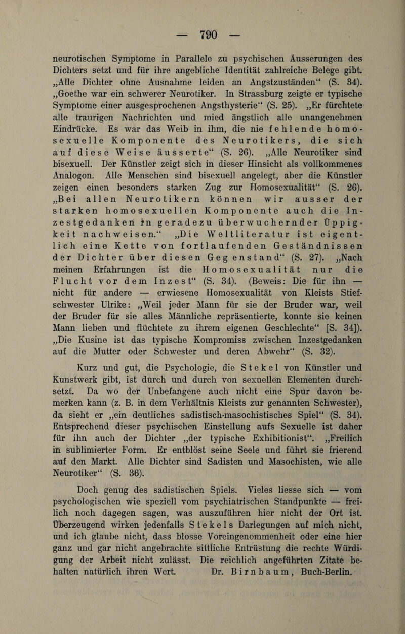 neurotischen Symptome in Parallele zu psychischen Äusserungen des Dichters setzt und für ihre angebliche Identität zahlreiche Belege gibt. „Alle Dichter ohne Ausnahme leiden an Angstzuständen“ (S. 34). „Goethe war ein schwerer Neurotiker. In Strassburg zeigte er typische Symptome einer ausgesprochenen Angsthysterie“ (S. 25). „Er fürchtete alle traurigen Nachrichten und mied ängstlich alle unangenehmen Eindrücke. Es war das Weib in ihm, die nie fehlende homo¬ sexuelle Komponente des Neurotikers, die sich auf diese Weise äusserte“ (S. 26). „Alle Neurotiker sind bisexuell. Der Künstler zeigt sich in dieser Hinsicht als vollkommenes Analogon. Alle Menschen sind bisexuell angelegt, aber die Künstler zeigen einen besonders starken Zug zur Homosexualität“ (S. 26). „Bei allen Neurotikern können wir ausser der starken homosexuellen Komponente auch die In¬ zestgedanken fn geradezu überwuchernder Üppig¬ keit nach weisen.“ „Die Weltliteratur ist eigent¬ lich eine Kette von fortlaufenden Geständnissen der Dichter über diesen Geg enstand“ (S. 27). „Nach meinen Erfahrungen ist die Homosexualität nur die Flucht vor dem Inzest“ (S. 34). (Beweis: Die für ihn — nicht für andere — erwiesene Homosexualität von Kleists Stief¬ schwester Ulrike: „Weil jeder Mann für sie der Bruder war, weil der Bruder für sie alles Männliche repräsentierte, konnte sie keinen Mann lieben und flüchtete zu ihrem eigenen Geschlechte“ [S. 34]). „Die Kusine ist das typische Kompromiss zwischen Inzestgedanken auf die Mutter oder Schwester und deren Abwehr“ (S. 32). Kurz und gut, die Psychologie, die S t e k e 1 von Künstler und Kunstwerk gibt, ist durch und durch von sexuellen Elementen durch¬ setzt. Da wo der Unbefangene auch nicht eine Spur davon be¬ merken kann (z. B. in dem Verhältnis Kleists zur genannten Schwester), da sieht er „ein deutliches sadistisch-masochistisches Spiel“ (S. 34). Entsprechend dieser psychischen Einstellung aufs Sexuelle ist daher für ihn auch der Dichter „der typische Exhibitionist“. „Freilich in sublimierter Form. Er entblöst seine Seele und führt sie frierend auf den Markt. Alle Dichter sind Sadisten und Masochisten, wie alle Neurotiker“ (S. 36). Doch genug des sadistischen Spiels. Vieles Hesse sich — vom psychologischen wie speziell vom psychiatrischen Standpunkte — frei¬ lich noch dagegen sagen, was auszuführen hier nicht der Ort ist. Überzeugend wirken jedenfalls S t e k e 1 s Darlegungen auf mich nicht, und ich glaube nicht, dass blosse Voreingenommenheit oder eine hier ganz und gar nicht angebrachte sittliche Entrüstung die rechte Würdi¬ gung der Arbeit nicht zulässt. Die reichlich angeführten Zitate be¬ halten natürlich ihren Wert. Dr. Birnbaum, Buch-Berlin.