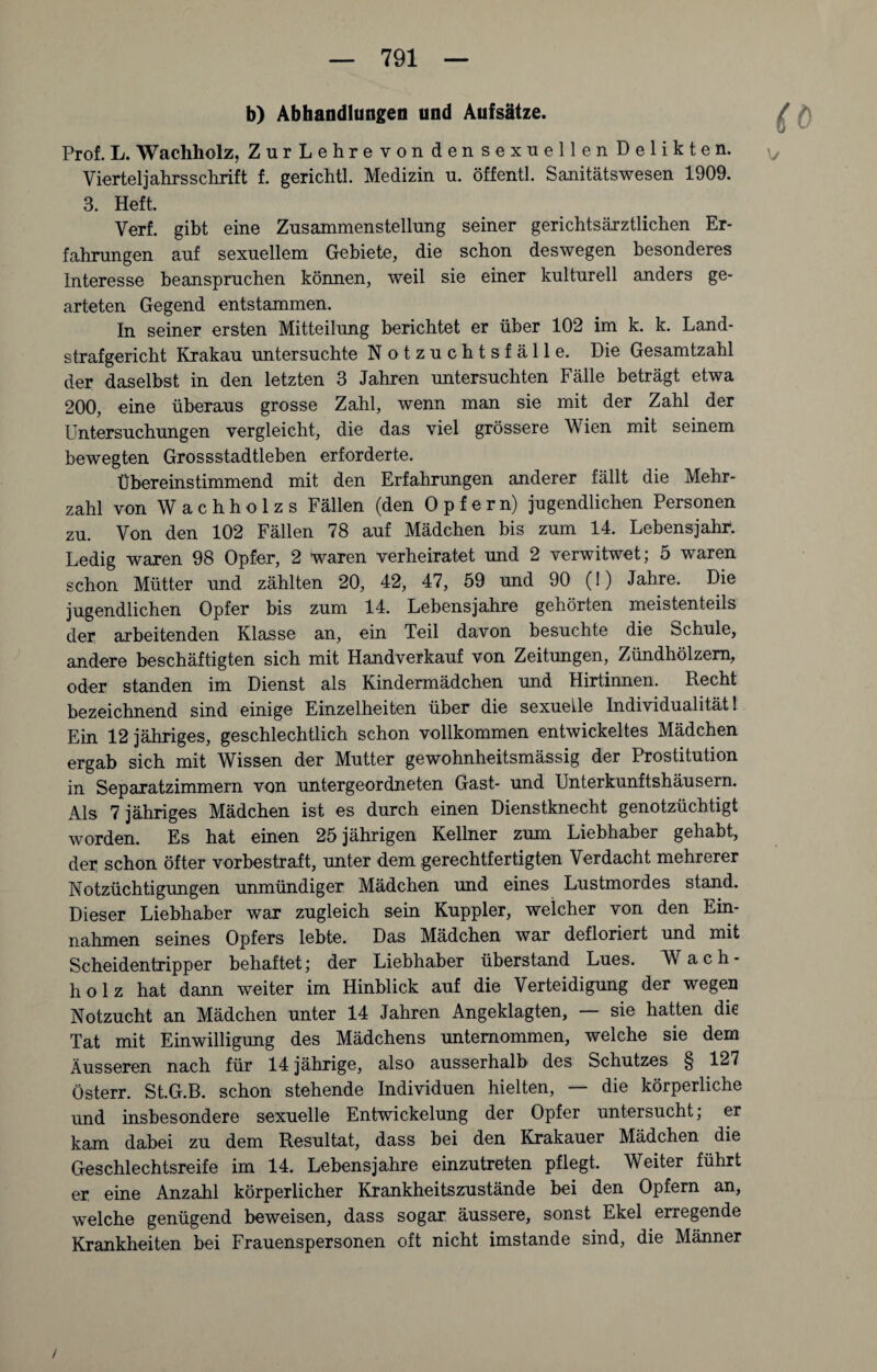 b) Abhandlungen und Aufsätze. Prof. L. Wachholz, ZurLehrevon den sexuellen Delikten. Vierteljahrsschrift f. gerichtl. Medizin u. öffentl. Sanitätswesen 1909. 3. Heft. Verf. gibt eine Zusammenstellung seiner gerichtsärztlichen Er¬ fahrungen auf sexuellem Gebiete, die schon deswegen besonderes Interesse beanspruchen können, weil sie einer kulturell anders ge¬ arteten Gegend entstammen. In seiner ersten Mitteilung berichtet er über 102 im k. k. Land¬ strafgericht Krakau untersuchte Notzuchtsfälle. Die Gesamtzahl der daselbst in den letzten 3 Jahren untersuchten Fälle beträgt etwa 200, eine überaus grosse Zahl, wenn man sie mit der Zahl der Untersuchungen vergleicht, die das viel grössere Wien mit seinem bewegten Grossstadtleben erforderte. Übereinstimmend mit den Erfahrungen anderer fällt die Mehr¬ zahl von W a c h h o 1 z s Fällen (den Opfern) jugendlichen Personen zu. Von den 102 Fällen 78 auf Mädchen bis zum 14. Lebensjahr. Ledig waren 98 Opfer, 2 waren verheiratet und 2 verwitwet; 5 waren schon Mütter und zählten 20, 42, 47, 59 und 90 (!) Jahre. Die jugendlichen Opfer bis zum 14. Lebensjahre gehörten meistenteils der arbeitenden Klasse an, ein Teil davon besuchte die Schule, andere beschäftigten sich mit Handverkauf von Zeitungen, Zündhölzern, oder standen im Dienst als Kindermädchen und Hirtinnen. Recht bezeichnend sind einige Einzelheiten über die sexuelle Individualität! Ein 12 jähriges, geschlechtlich schon vollkommen entwickeltes Mädchen ergab sich mit Wissen der Mutter gewohnheitsmässig der Prostitution in Separatzimmern von untergeordneten Gast- und Unterkunftshäusern. Als 7 jähriges Mädchen ist es durch einen Dienstknecht genotzüchtigt worden. Es hat einen 25 jährigen Kellner zum Liebhaber gehabt, der schon öfter vorbestraft, unter dem gerechtfertigten Verdacht mehrerer Notzüchtigungen unmündiger Mädchen und eines Lustmordes stand. Dieser Liebhaber war zugleich sein Kuppler, welcher von den Ein¬ nahmen seines Opfers lebte. Das Mädchen war defloriert und mit Scheidentripper behaftet; der Liebhaber überstand Lues. Wach¬ holz hat dann weiter im Hinblick auf die Verteidigung der wegen Notzucht an Mädchen unter 14 Jahren Angeklagten, — sie hatten die Tat mit Einwilligung des Mädchens unternommen, welche sie dem Äusseren nach für 14 jährige, also ausserhalb des Schutzes § 127 Österr. St.G.B. schon stehende Individuen hielten, — die körperliche und insbesondere sexuelle Entwickelung der Opfer untersucht; er kam dabei zu dem Resultat, dass bei den Krakauer Mädchen die Geschlechtsreife im 14. Lebensjahre einzutreten pflegt. Weiter führt er eine Anzahl körperlicher Krankheitszustände bei den Opfern an, welche genügend beweisen, dass sogar äussere, sonst Ekel erregende Krankheiten bei Frauenspersonen oft nicht imstande sind, die Männer /