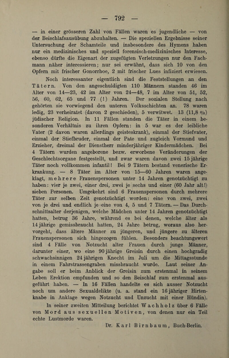 — in einer grösseren Zahl von Fällen waren es jugendliche — von der Beischlafsausübung abzuhalten. — Die speziellen Ergebnisse seiner Untersuchung der Schamteile und insbesondere des Hymens haben nur ein medizinisches und speziell forensisch-medizinisches Interesse, ebenso dürfte die Eigenart der zugefügten Verletzungen nur den Fach¬ mann näher interessieren; nur sei erwähnt, dass sich 10 von den Opfern mit frischer Gonorrhoe, 2 mit frischer Lues infiziert erwiesen. Noch interessanter eigentlich sind die Feststellungen an den Tätern. Von den angeschuldigten 110 Männern standen 46 im Alter von 14—23, 42 im Alter von 24—48, 7 im Alter von 51, 52, 56, 60, 62, 65 und 77 (!) Jahren. Der sozialen Stellung nach gehörten sie vorwiegend den unteren Volksschichten an. 78 waren ledig, 23 verheiratet (davon 2 geschieden), 5 verwitwet. 13 (11,8 o/0) jüdischer Religion. In 11 Fällen standen die Täter in einem be¬ sonderen Verhältnis zu ihren Opfern: in 5 war es der leibliche Vater (2 davon waren allerdings geisteskrank), einmal der Stiefvater, einmal der Stiefbruder, einmal der Pate und zugleich Vormund und Erzieher, dreimal der Dienstherr minderjähriger Kindermädchen. Bei 4 Tätern wurden angeborene bezw. erworbene Veränderungen der Geschlechtsorgane festgestellt, und zwar waren davon zwei 15 jährige Täter noch vollkommen infantil! Bei 9 Tätern bestand venerische Er¬ krankung. — 8 Täter im Alter von 15—60 Jahren waren ange¬ klagt, mehrere Frauenspersonen unter 14 Jahren genotzüchtigt zu haben: vier je zwei, einer drei, zwei je sechs und einer (60 Jahr alt!) sieben Personen. Umgekehrt sind 6 Frauenspersonen durch mehrere Täter zur selben Zeit genotzüchtigt worden: eine von zwei, zwei von je drei und endlich je ieine von 4, 5 und 7 Tätern. — Das Durch¬ schnittsalter derjenigen, welche Mädchen unter 14 Jahren genotzüchtigt hatten, betrug 36 Jahre, während es bei denen, welche älter als 14 jährige gemissbraucht hatten, 24 Jahre betrug, woraus also her¬ vorgeht, dass ältere Männer zu jüngeren, und jüngere zu älteren Frauenspersonen sich hingezogen fühlen. Besonders beachtungswert sind 4 Fälle von Notzucht alter Frauen durch junge Männer, darunter einer, wo eine 90 jährige Greisin durch einen hochgradig schwachsinnigen 24 jährigen Knecht im Juli um die Mittagsstunde in einem Fahrstrassengraben missbraucht wurde. Laut seiner An¬ gabe soll er beim Anblick der Greisin zum erstenmal in seinem Leben Erektion empfunden und so den Beischlaf zum erstenmal aus¬ geführt haben. — In 16 Fällen handelte es sich ausser Notzucht noch um andere Sexualdelikte (u. a. stand ein 16 jähriger Hirten¬ knabe in Anklage wegen Notzucht und Unzucht mit einer Hündin). In seiner zweiten Mitteilung berichtet W a c h h o 1 z über 6 Fälle von Mord aus sexuellen Motiven, von denen nur ein Teil echte Lustmorde waren. Dr. Karl Birnbaum, Buch-Berlin.
