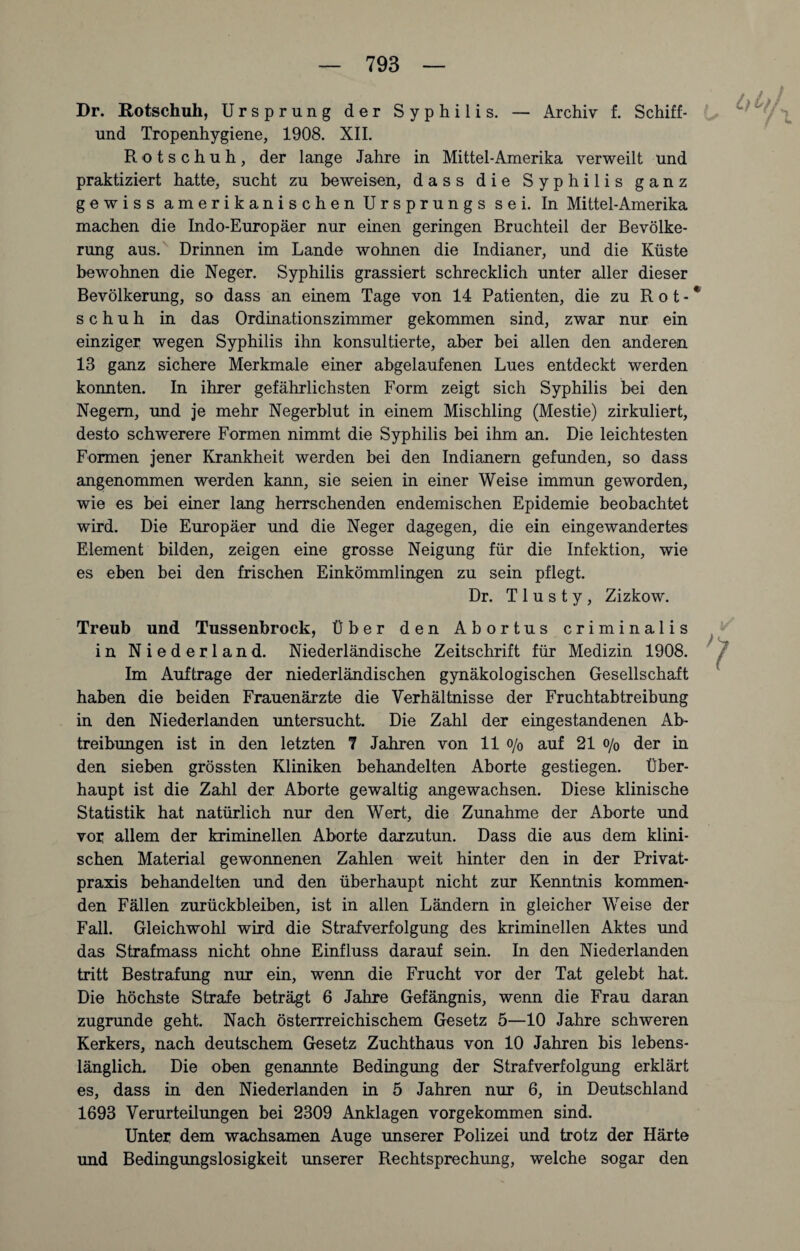 Archiv f. Schiff- Dr. Rotschuh, Ursprung der Syphilis. — und Tropenhygiene, 1908. XII. Rotschuh, der lange Jahre in Mittel-Amerika verweilt und praktiziert hatte, sucht zu beweisen, dass die Syphilis ganz gewiss amerikanischen Ursprungs sei. In Mittel-Amerika machen die Indo-Europäer nur einen geringen Bruchteil der Bevölke¬ rung aus. Drinnen im Lande wohnen die Indianer, und die Küste bewohnen die Neger. Syphilis grassiert schrecklich unter aller dieser Bevölkerung, so dass an einem Tage von 14 Patienten, die zu Rot-* schuh in das Ordinationszimmer gekommen sind, zwar nur ein einziger wegen Syphilis ihn konsultierte, aber bei allen den anderen 13 ganz sichere Merkmale einer abgelaufenen Lues entdeckt werden konnten. In ihrer gefährlichsten Form zeigt sich Syphilis bei den Negern, und je mehr Negerblut in einem Mischling (Mestie) zirkuliert, desto schwerere Formen nimmt die Syphilis bei ihm an. Die leichtesten Formen jener Krankheit werden bei den Indianern gefunden, so dass angenommen werden kann, sie seien in einer Weise immun geworden, wie es bei einer lang herrschenden endemischen Epidemie beobachtet wird. Die Europäer und die Neger dagegen, die ein eingewandertes Element bilden, zeigen eine grosse Neigung für die Infektion, wie es eben bei den frischen Einkömmlingen zu sein pflegt. Dr. T 1 u s t y , Zizkow. Treub und Tussenbrock, Über den Abortus criminalis in Niederland. Niederländische Zeitschrift für Medizin 1908. Im Aufträge der niederländischen gynäkologischen Gesellschaft haben die beiden Frauenärzte die Verhältnisse der Fruchtabtreibung in den Niederlanden untersucht. Die Zahl der eingestandenen Ab¬ treibungen ist in den letzten 7 Jahren von 11 o/0 auf 21 o/0 der in den sieben grössten Kliniken behandelten Aborte gestiegen. Über¬ haupt ist die Zahl der Aborte gewaltig angewachsen. Diese klinische Statistik hat natürlich nur den Wert, die Zunahme der Aborte und von allem der kriminellen Aborte darzutun. Dass die aus dem klini¬ schen Material gewonnenen Zahlen weit hinter den in der Privat¬ praxis behandelten und den überhaupt nicht zur Kenntnis kommen¬ den Fällen Zurückbleiben, ist in allen Ländern in gleicher Weise der Fall. Gleichwohl wird die Strafverfolgung des kriminellen Aktes und das Strafmass nicht ohne Einfluss darauf sein. In den Niederlanden tritt Bestrafung nur ein, wenn die Frucht vor der Tat gelebt hat. Die höchste Strafe beträgt 6 Jahre Gefängnis, wenn die Frau daran zugrunde geht. Nach österreichischem Gesetz 5—10 Jahre schweren Kerkers, nach deutschem Gesetz Zuchthaus von 10 Jahren bis lebens¬ länglich. Die oben genannte Bedingung der Strafverfolgung erklärt es, dass in den Niederlanden in 5 Jahren nur 6, in Deutschland 1693 Verurteilungen bei 2309 Anklagen vorgekommen sind. Unter dem wachsamen Auge unserer Polizei und trotz der Härte und Bedingungslosigkeit unserer Rechtsprechung, welche sogar den