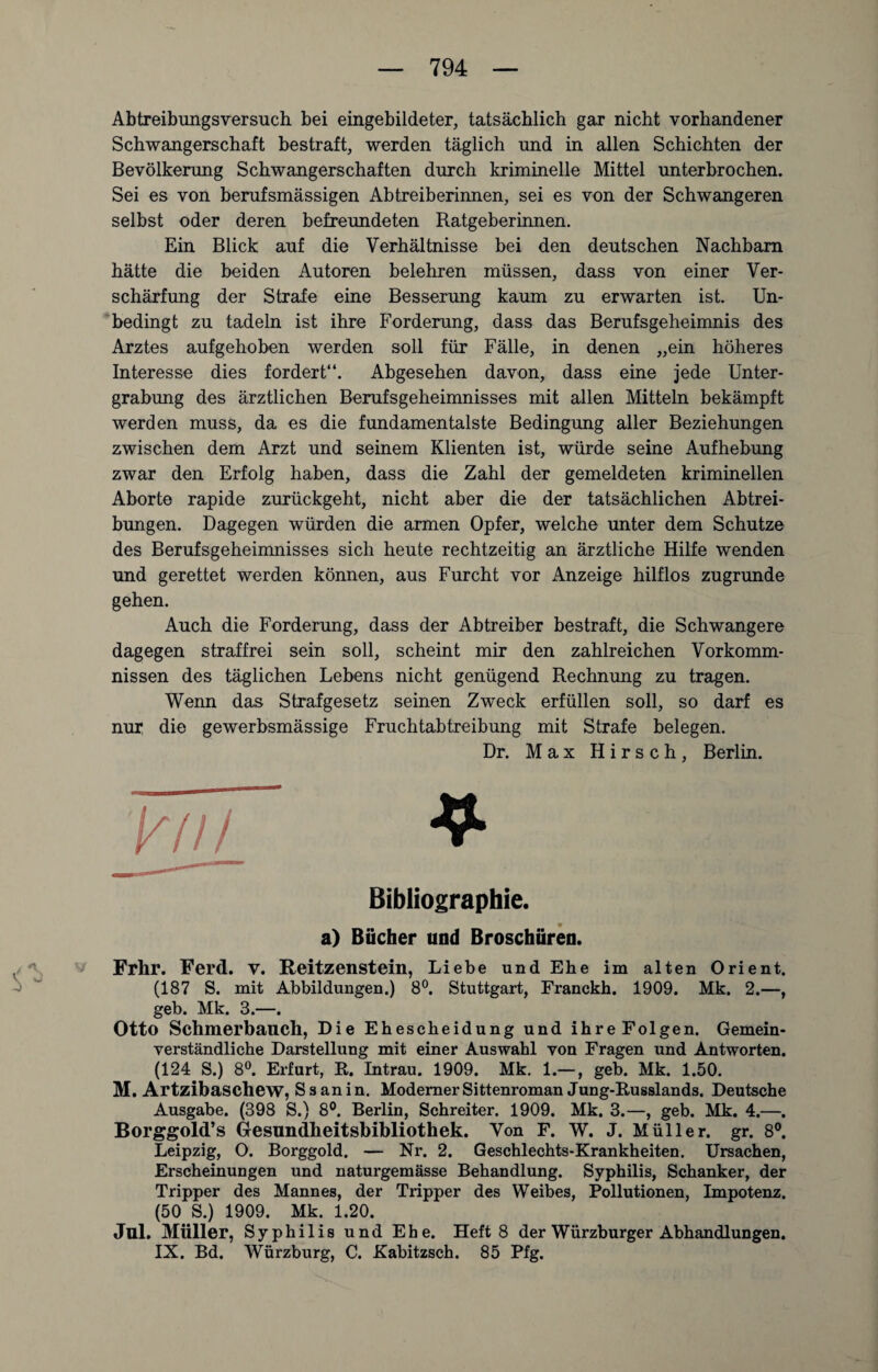 Abtreibungsversuch bei eingebildeter, tatsächlich gar nicht vorhandener Schwangerschaft bestraft, werden täglich und in allen Schichten der Bevölkerung Schwangerschaften durch kriminelle Mittel unterbrochen. Sei es von berufsmässigen Abtreiberinnen, sei es von der Schwangeren selbst oder deren befreundeten Ratgeberinnen. Ein Blick auf die Verhältnisse bei den deutschen Nachbarn hätte die beiden Autoren belehren müssen, dass von einer Ver¬ schärfung der Strafe eine Besserung kaum zu erwarten ist. Un¬ bedingt zu tadeln ist ihre Forderung, dass das Berufsgeheimnis des Arztes aufgehoben werden soll für Fälle, in denen „ein höheres Interesse dies fordert“. Abgesehen davon, dass eine jede Unter¬ grabung des ärztlichen Berufsgeheimnisses mit allen Mitteln bekämpft werden muss, da es die fundamentalste Bedingung aller Beziehungen zwischen dem Arzt und seinem Klienten ist, würde seine Aufhebung zwar den Erfolg haben, dass die Zahl der gemeldeten kriminellen Aborte rapide zurückgeht, nicht aber die der tatsächlichen Abtrei¬ bungen. Dagegen würden die armen Opfer, welche unter dem Schutze des Berufsgeheimnisses sich heute rechtzeitig an ärztliche Hilfe wenden und gerettet werden können, aus Furcht vor Anzeige hilflos zugrunde gehen. Auch die Forderung, dass der Abtreiber bestraft, die Schwangere dagegen straffrei sein soll, scheint mir den zahlreichen Vorkomm¬ nissen des täglichen Lebens nicht genügend Rechnung zu tragen. Wenn das Strafgesetz seinen Zweck erfüllen soll, so darf es nur die gewerbsmässige Fruchtabtreibung mit Strafe belegen. Dr. Max Hirsch, Berlin. yjiL ^ Bibliographie. a) Bücher und Broschüren. .. 'V Frhr. Ferd. V. Reitzenstein, Liebe und Ehe im alten Orient. (187 S. mit Abbildungen.) 8°. Stuttgart, Franckb. 1909. Mk. 2.—, geb. Mk. 3.—. Otto Schmerbaucll, Die Ehescheidung und ihre Folgen. Gemein¬ verständliche Darstellung mit einer Auswahl von Fragen und Antworten. (124 S.) 8°. Erfurt, R. Intrau. 1909. Mk. 1.—, geb. Mk. 1.50. M. Artzibaschew, S s an i n. Moderner Sittenroman Jung-Russlands. Deutsche Ausgabe. (398 S.) 8°. Berlin, Schreiter. 1909. Mk. 3.—, geb. Mk. 4.—. Borggold’s Gesundheitsbibliothek. Von F. W. J. Müller, gr. 8°. Leipzig, O. Borggold. — Nr. 2. Geschlechts-Krankheiten. Ursachen, Erscheinungen und naturgemässe Behandlung. Syphilis, Schanker, der Tripper des Mannes, der Tripper des Weibes, Pollutionen, Impotenz. (50 S.) 1909. Mk. 1.20. Jul. Müller, Syphilis und Ehe. Heft 8 der Würzburger Abhandlungen. IX. Bd. Würzburg, C. Kabitzsch. 85 Pfg.