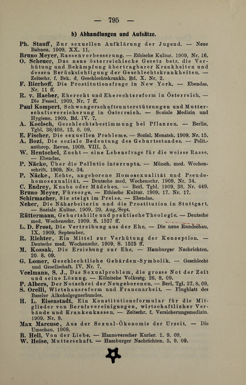 b) Abhandlungen und Aufsätze. Ph. Stauff, Z ur sexuellen Aufklärung der Jugend. — Neue Bahnen. 1909. XX. 11. Bruno Meyer, Rassenverbesserung. — Ethische Kultur. 1909. Nr. 16. O. Scheuer, Das neue österreichische Gesetz betr. die Ver¬ hütung und Bekämpfung übertragbarer Krankheiten und dessen Ber ücksichtigung der Geschlechtskrankheiten. — Zeitschr. f. Bek. d. Geschlechtskrankh. Bd. X. Nr. 2. F. Bierhoff, Die Prostitution s frage in New York. — Ebendas. Nr. 11 ff. R. V. Haeber, Eherecht und Eherechtsreform in Österreich. — Die Fessel. 1909. Nr. 7 ff. Paul Kompert, Schwangerschaftsunterstützungen und Mutter- Schaftsversicherung in Österreich. — Soziale Medizin und Hygiene. 1909. Bd. IV. 7. A. Koelsch, Geschlechtsbestimmung bei Pflanzen. — Berlin. Tgbl. 38/408. 13. 8. 09. E. Fischer, Die sexuellen Probleme. — Sozial. Monatsh. 1909. Nr. 15. A. Bozi, Die soziale Bedeutung des Geburtsstandes. — Polit.- anthrop. Revue. 1909. VIII. 5. W. Hentschel, Zucht— eine Lebensfrage für die weisse Rasse. — Ebendas. P. Näcke, Über die Pollutio interrupta. — Münch, med. Wochen¬ schrift. 1909. Nr. 34. P. Näcke, Echte, angeborene Homosexualität und Pseudo¬ homosexualität. — Deutsche med. Wochenschr. 1909. Nr. 34. C. Endrey, Knabe oder Mädchen. — Berl. Tgbl. 1909. 38. Nr. 449. Bruno Meyer, Fürsorge. — Ethische Kultur. 1909. 17. Nr. 17. Schirmacher, Sie steigt im Preise. — Ebendas. Neher, Die Näharbeiterin und die Prostitution in Stuttgart. — Soziale Kultur. 1909. 29. Aug./Sept. RÜttermann, Geburtshilfe und praktische Theologie. — Deutsche med. Wochenschr. 1909. S. 1527 ff. —__ L. D. Frost, Die Vertreibung aus der Ehe. — Die neue Rundschau. IX. 1909. September. R. Richter, Ein Mittel zur Verhütung der Konzeption. — Deutsche med. Wochenschr. 1909. S. 1525 ff. 31. Kossak, Die Erziehung zur Ehe. — Hamburger Nachrichten. 20. 8. 09. G. Lomer, Geschlechtliche Gebärden-Symbolik. — Geschlecht und Gesellschaft. IV. Nr. 7. Veelmann, S. J., Das Sexualproblem, die grosse Not der Zeit und seine Lösung. — Kölnische Volksztg. 26. 8. 09. P. Albers, Der Notschrei der Neugeborenen. — Berl. Tgl. 27. 8. 09. S. Orelli, Wirtshausreform und Frauenarbeit. — Flugblatt des Baseler Alkoholgegnerbundes. H. L. Eisenstadt, Ein Konstitutionsformular für die Mit¬ glieder von Berufs Vereinigungen, wirtschaftlicher Ver¬ bände und Krankenkassen. — Zeitschr. f. Versicherungsmedizin. 1909. Nr. 9. 31ax 3Iarcuse, Aus der Sexual-Ökonomie der Urzeit. — Die Umschau. 1909. B. Hell, Von der Liebe. — Hannoverscher Kurier. 1. 9. 09. W. Heise, Mutterschaft. — Hamburger Nachrichten. 5. 9. 09. 4