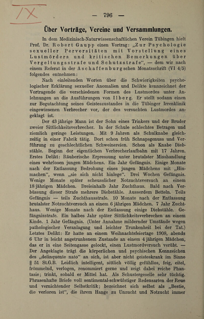 Über Vorträge, Vereine und Versammlungen. In dem Medizinisch-Naturwissenschaftlichen Verein Tübingen hielt Prof. Dr. Robert Gaupp einen Vortrag: „Zur Psychologie sexueller Perversitäten mit Vorstellung eines Lustmörders und kritischen Bemerkungen über Vergeltungsstrafe und S c h u t z s t r a f e“, — dem wir nach einem Referat in der Aschaffenburg sehen Monatsschrift (VI 4/5) folgendes entnehmen: Nach einleitenden Worten über die Schwierigkeiten psycho¬ logischer Erklärung sexueller Anomalien und Delikte kennzeichnet der Vortragende die verschiedenen Formen des Lustmordes unter An¬ lehnungen an die Ausführungen von 11 b e r g. Er stellt sodann einen zur Begutachtung seines Geisteszustandes in die Tübinger Irrenklinik eingewiesenen Verbrecher vor, der des versuchten Lustmordes an¬ geklagt ist. Der 43 jährige Mann ist der Sohn eines Trinkers und der Bruder zweier Sittlichkeitsverbrecher. In der Schule schlechtes Betragen und ziemlich geringe Leistungen. Mit 9 Jahren als Schulknabe gleich¬ zeitig in einer Fabrik tätig. Dort schon früh Schnapsgenuss und Ver¬ führung zu geschlechtlichen Schweinereien. Schon als Knabe Dieb¬ stähle. Beginn der eigentlichen Verbrecherlaufbahn mit 17 Jahren. Erstes Delikt: Räuberische Erpressung unter brutalster Misshandlung eines wehrlosen jungen Mädchens. Ein Jahr Gefängnis. Einige Monate nach der Entlassung Bedrohung eines jungen Mädchens mit „Hin¬ machen“, wenn „sie sich nicht hinlege“. Drei Wochen Gefängnis. Wenige Monate später scheusslicher Notzuchtsversuch an einem 18 jährigen Mädchen. Dreieinhalb Jahr Zuchthaus. Bald nach Ver- büssung dieser Strafe mehrere Diebstähle. Ausserdem Betteln. Teils Gefängnis — teils Zuchthausstrafe. 10 Monate nach der Entlassung brutalster Notzuchtversuch an einem 6 jährigen Mädchen. 7 Jahr Zucht¬ haus. Wenige Monate nach der Entlassung einige Diebstähle. Ge¬ fängnisstrafe. Ein halbes Jahr später Sittlichkeitsverbrechen an einem Kinde. 1 Jahr Gefängnis. (Unter Annahme mildernder Umstände wegen pathologischer Veranlagung und leichter Trunkenheit bei der Tat.) Letztes Delikt: Er hatte an einem Weihnachtsfeiertage 1908, abends 6 Uhr in leicht angetrunkenem Zustande an einem 4 jährigen Mädchen, das er in eine Seitengasse gelockt, einen Lustmordversuch verübt. — Der Angeklagte trägt die körperlichen und psychischen Kennzeichen des „delinquente nato“ an sich, ist aber nicht geisteskrank im Sinne § 51 St.G.B. Leidlich intelligent, sittlich völlig gefühllos, feig, eitel, frömmelnd, verlogen, renommiert gerne und zeigt dabei reiche Phan¬ tasie; trinkt, sobald er Mittel hat. Als Schustergeselle sehr tüchtig. Phrasenhafte Briefe voll sentimental-schwülstiger Redensarten der Reue und vernichtender Selbstkritik; bezeichnet sich selbst als „Bestie, die verloren ist“, die ihrem Hange zu Unzucht und Notzucht immer