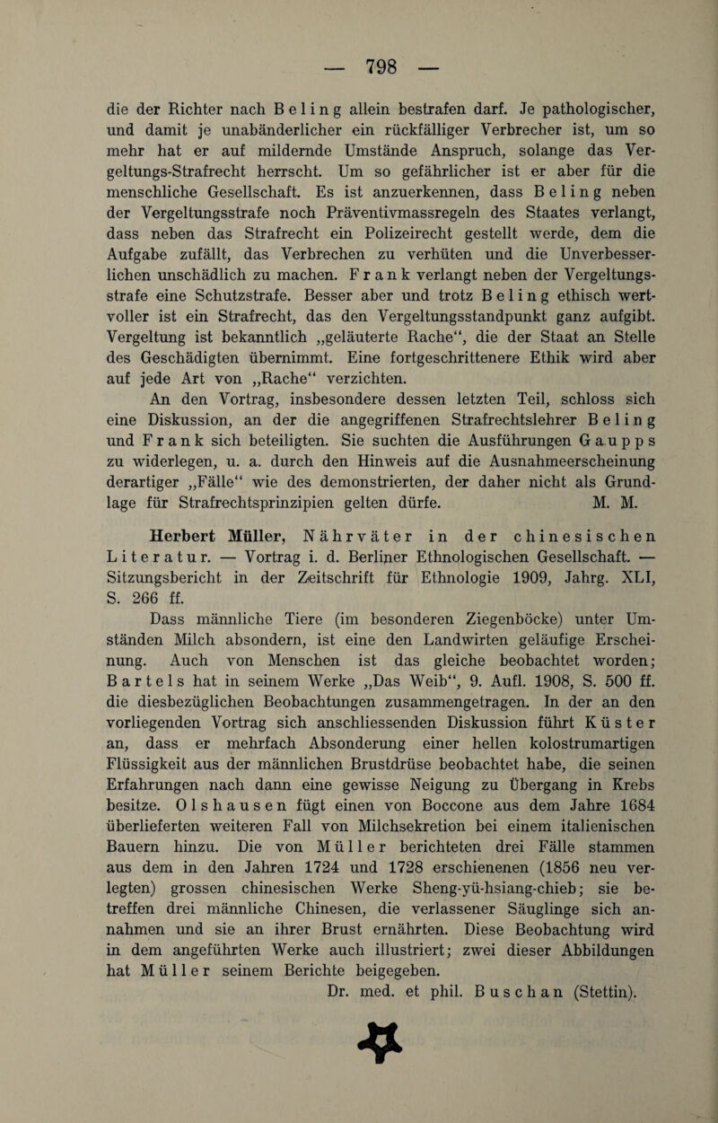 die der Richter nach B e 1 i n g allein bestrafen darf. Je pathologischer, und damit je unabänderlicher ein rückfälliger Verbrecher ist, um so mehr hat er auf mildernde Umstände Anspruch, solange das Ver¬ geltungs-Strafrecht herrscht. Um so gefährlicher ist er aber für die menschliche Gesellschaft. Es ist anzuerkennen, dass B e 1 i n g neben der Vergeltungsstrafe noch Präventivmassregeln des Staates verlangt, dass neben das Strafrecht ein Polizeirecht gestellt werde, dem die Aufgabe zufällt, das Verbrechen zu verhüten und die Unverbesser¬ lichen unschädlich zu machen. Frank verlangt neben der Vergeltungs¬ strafe eine Schutzstrafe. Besser aber und trotz B e 1 i n g ethisch wert¬ voller ist ein Strafrecht, das den Vergeltungsstandpunkt ganz aufgibt. Vergeltung ist bekanntlich „geläuterte Rache“, die der Staat an Stelle des Geschädigten übernimmt. Eine fortgeschrittenere Ethik wird aber auf jede Art von „Rache“ verzichten. An den Vortrag, insbesondere dessen letzten Teil, schloss sich eine Diskussion, an der die angegriffenen Strafrechtslehrer B e 1 i n g und Frank sich beteiligten. Sie suchten die Ausführungen Gaupps zu widerlegen, u. a. durch den Hinweis auf die Ausnahmeerscheinung derartiger „Fälle“ wie des demonstrierten, der daher nicht als Grund¬ lage für Strafrechtsprinzipien gelten dürfe. M. M. Herbert Müller, Nährväter in der chinesischen Literatur. — Vortrag i. d. Berliner Ethnologischen Gesellschaft. — Sitzungsbericht in der Zeitschrift für Ethnologie 1909, Jahrg. XLI, S. 266 ff. Dass männliche Tiere (im besonderen Ziegenböcke) unter Um¬ ständen Milch absondern, ist eine den Landwirten geläufige Erschei¬ nung. Auch von Menschen ist das gleiche beobachtet worden; Bartels hat in seinem Werke „Das Weib“, 9. Aufl. 1908, S. 500 ff. die diesbezüglichen Beobachtungen zusammengetragen. In der an den vorliegenden Vortrag sich anschliessenden Diskussion führt Küster an, dass er mehrfach Absonderung einer hellen kolostrumartigen Flüssigkeit aus der männlichen Brustdrüse beobachtet habe, die seinen Erfahrungen nach dann eine gewisse Neigung zu Übergang in Krebs besitze. Olshausen fügt einen von Boccone aus dem Jahre 1684 überlieferten weiteren Fall von Milchsekretion bei einem italienischen Bauern hinzu. Die von Müller berichteten drei Fälle stammen aus dem in den Jahren 1724 und 1728 erschienenen (1856 neu ver¬ legten) grossen chinesischen Werke Sheng-yü-hsiang-chieb; sie be¬ treffen drei männliche Chinesen, die verlassener Säuglinge sich an- nahmen und sie an ihrer Brust ernährten. Diese Beobachtung wird in dem angeführten Werke auch illustriert; zwei dieser Abbildungen hat Müller seinem Berichte beigegeben. Dr. med. et phil. B u s c h a n (Stettin).